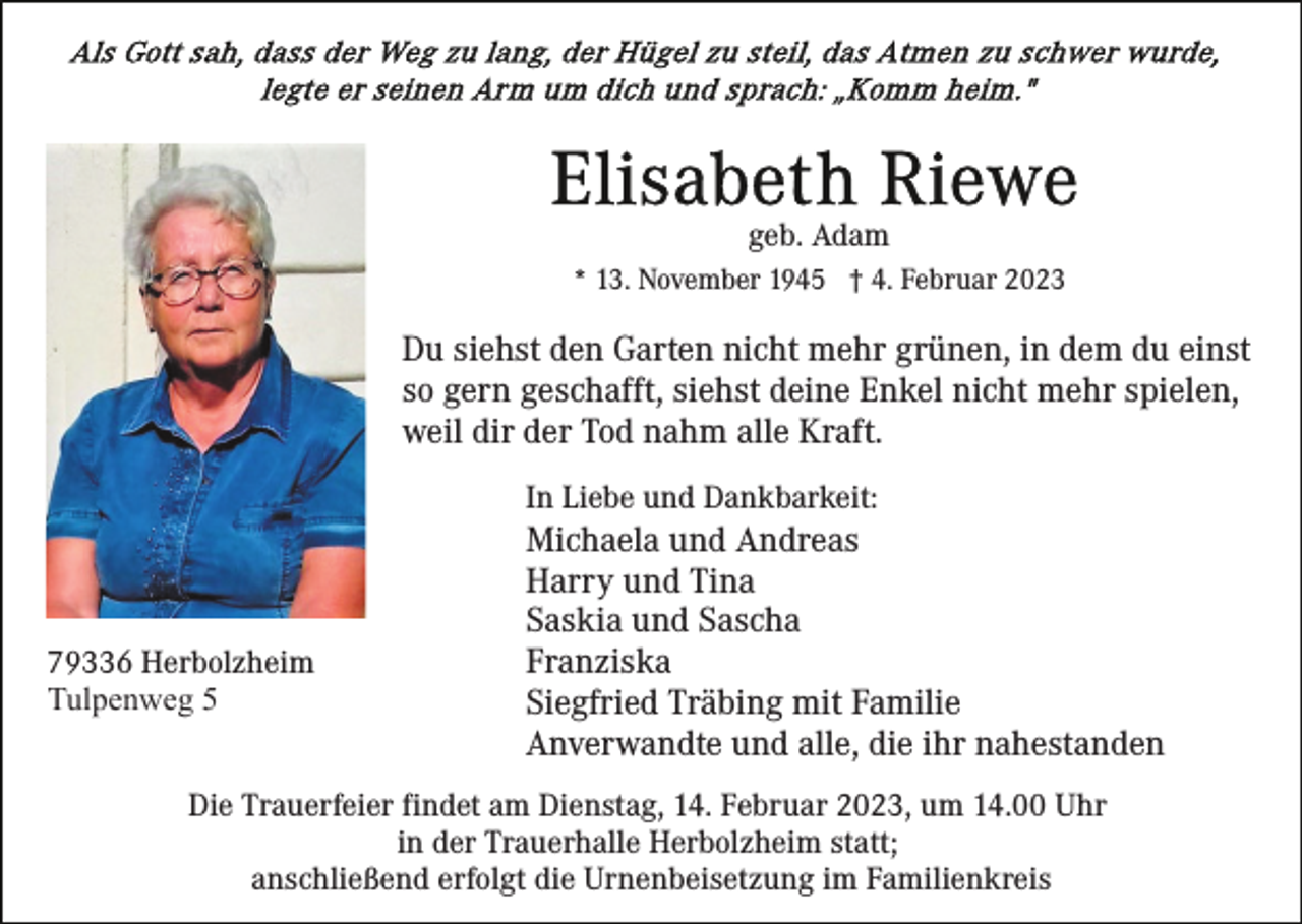 <p>geb. Adam<br />* 13. November 1945 † 4. Februar 2023</p><p>Du siehst den Garten nicht mehr grünen, in dem du einst<br />so gern geschafft, siehst deine Enkel nicht mehr spielen,<br />weil dir der Tod nahm alle Kraft.<br />In Liebe und Dankbarkeit:</p><p>79336 Herbolzheim<br />Tulpenweg 5</p><p>Michaela und Andreas<br />Harry und Tina<br />Saskia und Sascha<br />Franziska<br />Siegfried Träbing mit Familie<br />Anverwandte und alle, die ihr nahestanden</p><p>Die Trauerfeier findet am Dienstag, 14. Februar 2023, um 14.00 Uhr<br />in der Trauerhalle Herbolzheim statt;<br />anschließend erfolgt die Urnenbeisetzung im Familienkreis</p>