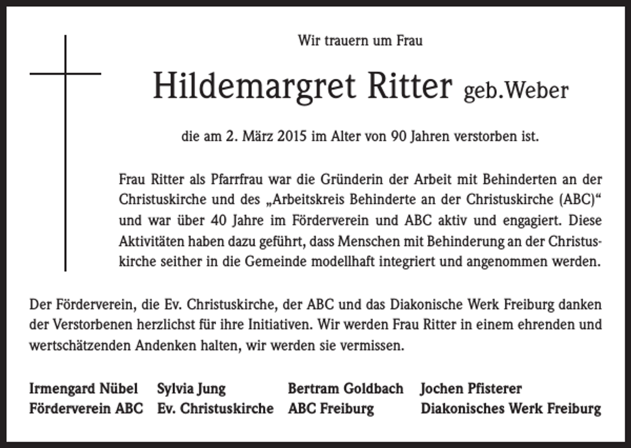 <p>Wir trauern um Frau</p><p>Hildemargret Ritter geb.Weber<br />die am 2. März 2015 im Alter von 90 Jahren verstorben ist.<br />Frau Ritter als Pfarrfrau war die Gründerin der Arbeit mit Behinderten an der<br />Christuskirche und des „Arbeitskreis Behinderte an der Christuskirche (ABC)“<br />und war über 40 Jahre im ­Förderverein und ABC aktiv und engagiert. Diese<br />Aktivitäten haben dazu geführt, dass ­Menschen mit Behinderung an der Christuskirche seither in die Gemeinde modellhaft integriert und angenommen werden.<br />Der Förderverein, die Ev. Christuskirche, der ABC und das Diakonische Werk Freiburg danken<br />der Verstorbenen herzlichst für ihre Initiativen. Wir werden Frau Ritter in einem ehrenden und<br />wertschätzenden Andenken halten, wir werden sie vermissen.<br />Irmengard Nübel Sylvia Jung<br />Bertram Goldbach Jochen Pfisterer<br />Förderverein ABC Ev. Christuskirche ABC Freiburg<br />Diakonisches Werk Freiburg</p>