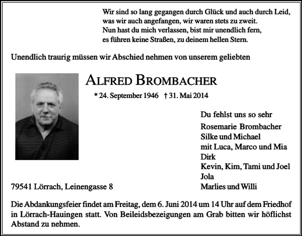 <p>Wir sind so lang gegangen durch Glück und auch durch Leid,<br />was wir auch angefangen, wir waren stets zu zweit.<br />Nun hast du mich verlassen, bist mir unendlich fern,<br />es führen keine Straßen, zu deinem hellen Stern.</p><p>Unendlich traurig müssen wir Abschied nehmen von unserem geliebten</p><p>ALFRED BROMBACHER<br />* 24. September 1946 † 31. Mai 2014</p><p>79541 Lörrach, Leinengasse 8</p><p>Du fehlst uns so sehr<br />Rosemarie Brombacher<br />Silke und Michael<br />mit Luca, Marco und Mia<br />Dirk<br />Kevin, Kim, Tami und Joel<br />Jola<br />Marlies und Willi</p><p>Die Abdankungsfeier findet am Freitag, dem 6. Juni 2014 um 14 Uhr auf dem Friedhof<br />in Lörrach-Hauingen statt. Von Beileidsbezeigungen am Grab bitten wir höflichst<br />Abstand zu nehmen.</p>