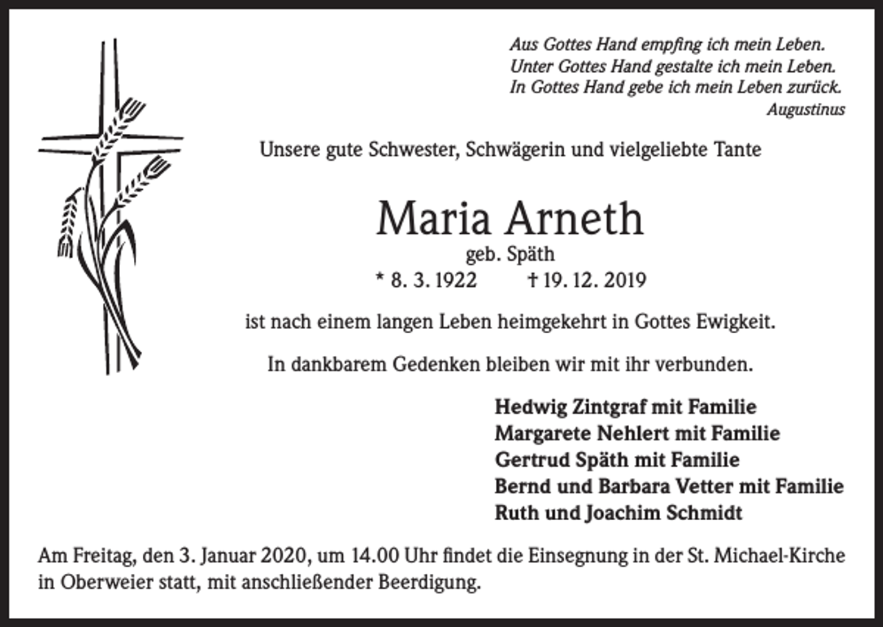 <p>Aus Gottes Hand empfing ich mein Leben.<br />Unter Gottes Hand gestalte ich mein Leben.<br />In Gottes Hand gebe ich mein Leben zurück.<br />Augustinus</p><p>Unsere gute Schwester, Schwägerin und vielgeliebte Tante</p><p>Maria Arneth</p><p>geb. Späth<br />* 8. 3. 1922<br />† 19. 12. 2019<br />ist nach einem langen Leben heimgekehrt in Gottes Ewigkeit.<br />In dankbarem Gedenken bleiben wir mit ihr verbunden.<br />Hedwig Zintgraf mit Familie<br />Margarete Nehlert mit Familie<br />Gertrud Späth mit Familie<br />Bernd und Barbara Vetter mit Familie<br />Ruth und Joachim Schmidt<br />Am Freitag, den 3. Januar 2020, um 14.00 Uhr findet die Einsegnung in der St. Michael-Kirche<br />in Oberweier statt, mit anschließender Beerdigung.</p>