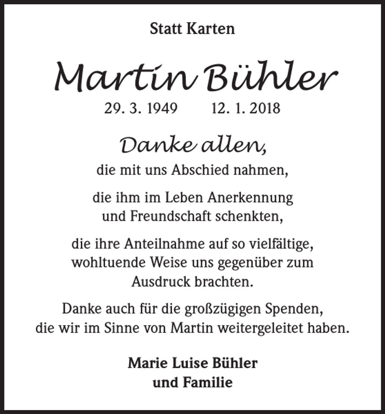 <p>Statt Karten</p><p>Martin Bühler<br />29. 3. 1949 12. 1. 2018</p><p>Danke allen,<br />die mit uns Abschied nahmen,<br />die ihm im Leben Anerkennung<br />und Freundschaft schenkten,<br />die ihre Anteilnahme auf so vielfältige,<br />wohltuende Weise uns gegenüber zum<br />Ausdruck brachten.<br />Danke auch für die großzügigen Spenden,<br />die wir im Sinne von Martin weitergeleitet haben.<br />Marie Luise Bühler<br />und Familie</p>