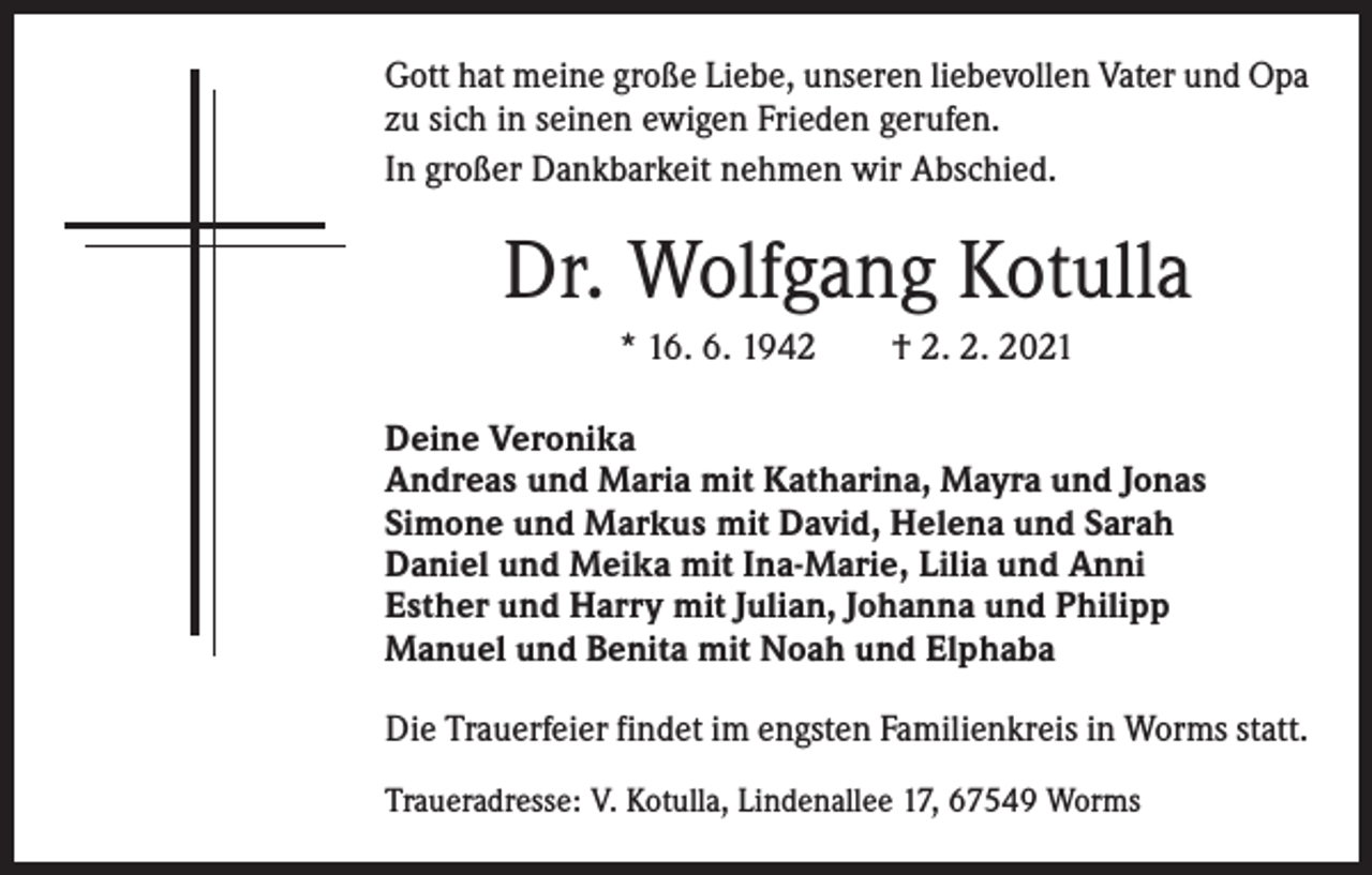 <p>Gott hat meine große Liebe, unseren liebevollen Vater und Opa<br />zu sich in seinen ewigen Frieden gerufen.<br />In großer Dankbarkeit nehmen wir Abschied.</p><p>Dr. Wolfgang Kotulla<br />* 16. 6. 1942 † 2. 2. 2021<br />Deine Veronika<br />Andreas und Maria mit Katharina, Mayra und Jonas<br />Simone und Markus mit David, Helena und Sarah<br />Daniel und Meika mit Ina-Marie, Lilia und Anni<br />Esther und Harry mit Julian, Johanna und Philipp<br />Manuel und Benita mit Noah und Elphaba<br />Die Trauerfeier findet im engsten Familienkreis in Worms statt.<br />Traueradresse: V. Kotulla, Lindenallee 17, 67549 Worms</p>