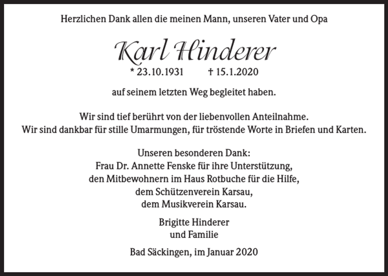 <p>Herzlichen Dank allen die meinen Mann, unseren Vater und Opa</p><p>Karl Hinderer<br />* 23.10.1931</p><p>† 15.1.2020</p><p>auf seinem letzten Weg begleitet haben.<br />Wir sind tief berührt von der liebenvollen Anteilnahme.<br />Wir sind dankbar für stille Umarmungen, für tröstende Worte in Briefen und Karten.<br />Unseren besonderen Dank:<br />Frau Dr. Annette Fenske für ihre Unterstützung,<br />den Mitbewohnern im Haus Rotbuche für die Hilfe,<br />dem Schützenverein Karsau,<br />dem Musikverein Karsau.<br />Brigitte Hinderer<br />und Familie<br />Bad Säckingen, im Januar 2020</p>