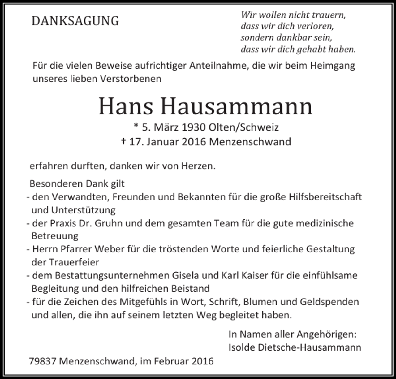 <p>Wir wollen nicht trauern,<br />dass wir dich verloren,<br />sondern dankbar sein,<br />dass wir dich gehabt haben.</p><p>DANKSAGUNG</p><p>Für die vielen Beweise aufrichtiger Anteilnahme, die wir beim Heimgang<br />unseres lieben Verstorbenen</p><p>Hans Hausammann<br />* 5. März 1930 Olten/Schweiz</p><p>† 17. Januar 2016 Menzenschwand</p><p>erfahren durften, danken wir von Herzen.</p><p>Besonderen Dank gilt<br />- den Verwandten, Freunden und Bekannten für die große Hilfsbereitschaft<br />und Unterstützung<br />- der Praxis Dr. Gruhn und dem gesamten Team für die gute medizinische<br />Betreuung<br />- Herrn Pfarrer Weber für die tröstenden Worte und feierliche Gestaltung<br />der Trauerfeier<br />- dem Bestattungsunternehmen Gisela und Karl Kaiser für die einfühlsame<br />Begleitung und den hilfreichen Beistand<br />- für die Zeichen des Mitgefühls in Wort, Schrift, Blumen und Geldspenden<br />und allen, die ihn auf seinem letzten Weg begleitet haben.</p><p>79837 Menzenschwand, im Februar 2016</p><p>In Namen aller Angehörigen:<br />Isolde Dietsche-Hausammann</p>