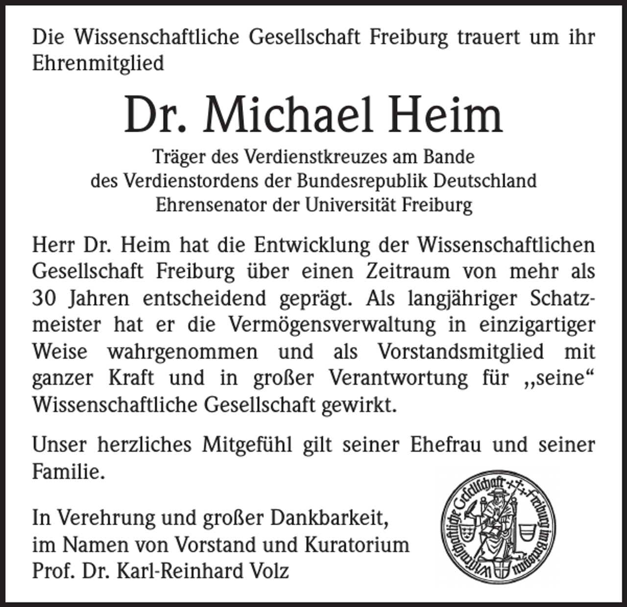 <p>Die Wissenschaftliche Gesellschaft Freiburg trauert um ihr<br />­Ehrenmitglied</p><p>Dr. Michael Heim</p><p>Träger des Verdienstkreuzes am Bande<br />des Verdienstordens der Bundesrepublik Deutschland<br />Ehrensenator der Universität Freiburg</p><p>Herr Dr. Heim hat die Entwicklung der Wissenschaftlichen<br />Gesellschaft Freiburg über einen Zeitraum von mehr als<br />30 Jahren entscheidend geprägt. Als langjähriger Schatz­<br />meister hat er die Vermögens­verwaltung in einzigartiger<br />­Weise wahrgenommen und als Vorstandsmitglied mit<br />­ganzer Kraft und in großer Verantwortung für ,,seine“<br />­Wissenschaftliche Gesellschaft gewirkt.<br />Unser herzliches Mitgefühl gilt seiner Ehefrau und seiner<br />­Familie.<br />In Verehrung und großer Dankbarkeit,<br />im Namen von Vorstand und Kuratorium<br />Prof. Dr. Karl-Reinhard Volz</p>