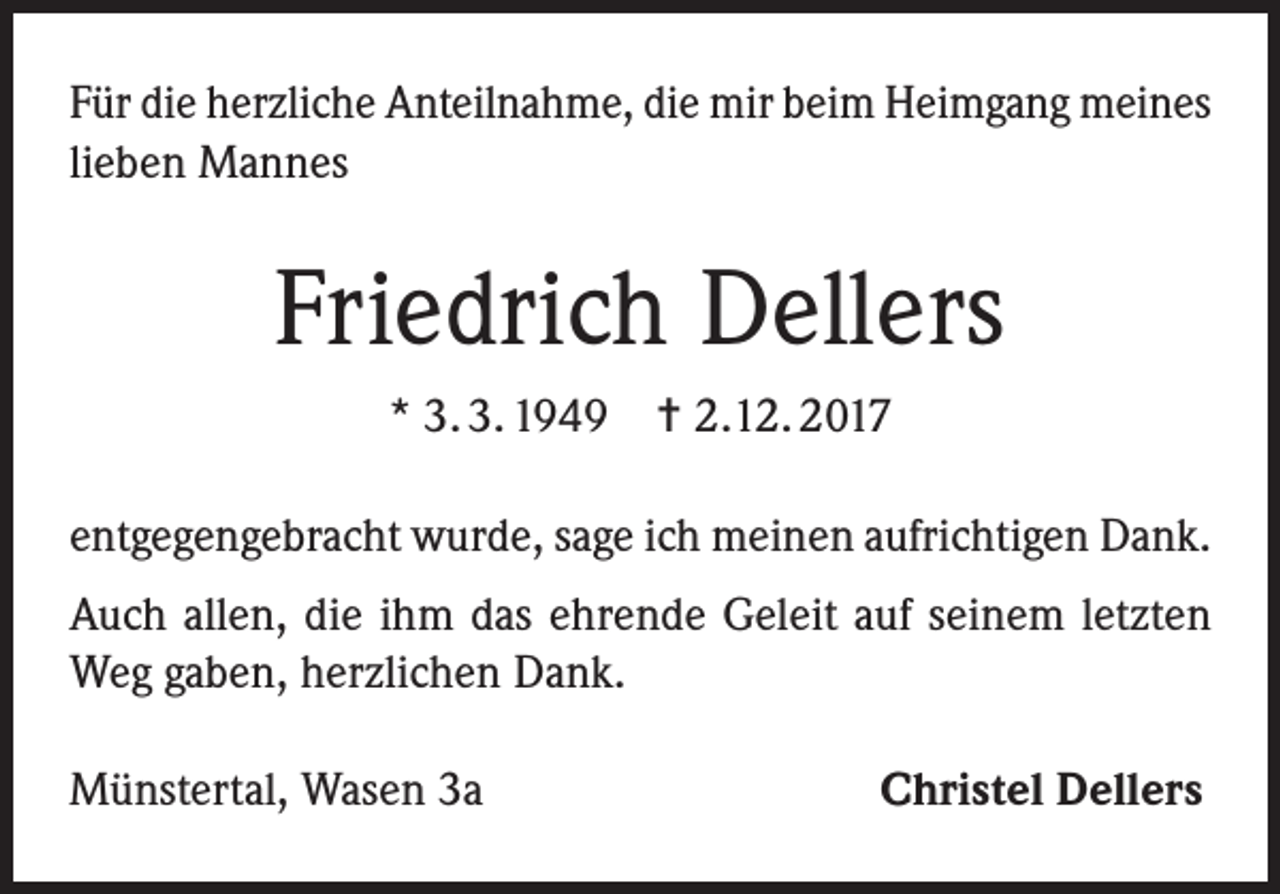 <p>Für die herzliche Anteilnahme, die mir beim Heimgang meines<br />lieben Mannes</p><p>Friedrich Dellers<br />* 3. 3. 1949</p><p>= 2.12. 2017</p><p>entgegengebracht wurde, sage ich meinen aufrichtigen Dank.<br />Auch allen, die ihm das ehrende Geleit auf seinem letzten<br />Weg gaben, herzlichen Dank.<br />Münstertal, Wasen 3a</p><p>Christel Dellers</p>