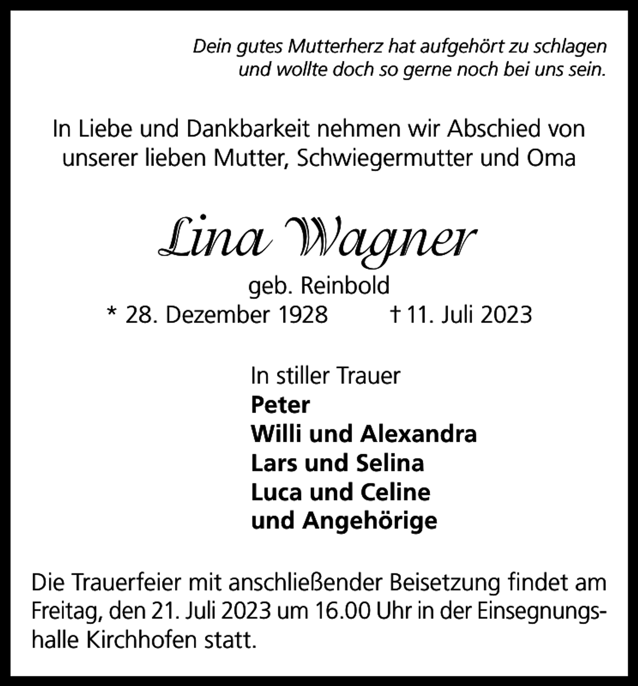 <p>Dein gutes Mutterherz hat aufgehört zu schlagen<br />und wollte doch so gerne noch bei uns sein.</p><p>In Liebe und Dankbarkeit nehmen wir Abschied von<br />unserer lieben Mutter, Schwiegermutter und Oma</p><p>Lina Wagner<br />geb. Reinbold<br />* 28. Dezember 1928<br />† 11. Juli 2023<br />In stiller Trauer<br />Peter<br />Willi und Alexandra<br />Lars und Selina<br />Luca und Celine<br />und Angehörige<br />Die Trauerfeier mit anschließender Beisetzung findet am<br />Freitag, den 21. Juli 2023 um 16.00 Uhr in der Einsegnungshalle Kirchhofen statt.</p>