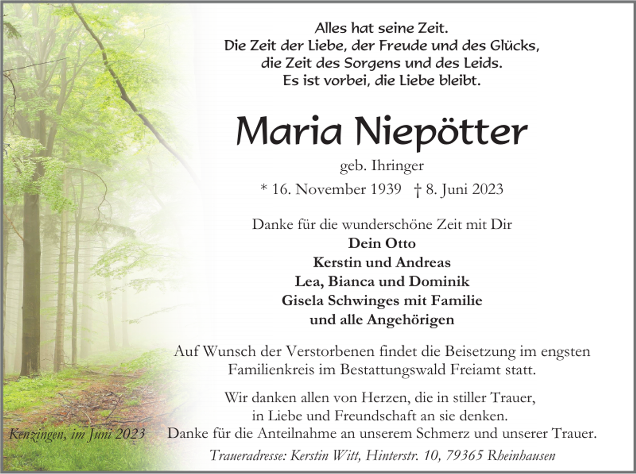 <p>Alles hat seine Zeit.<br />Die Zeit der Liebe, der Freude und des Glücks,<br />die Zeit des Sorgens und des Leids.<br />Es ist vorbei, die Liebe bleibt.</p><p>Maria Niepötter<br />geb. Ihringer<br />* 16. November 1939 † 8. Juni 2023<br />Danke für die wunderschöne Zeit mit Dir<br />Dein Otto<br />Kerstin und Andreas<br />Lea, Bianca und Dominik<br />Gisela Schwinges mit Familie<br />und alle Angehörigen</p><p>Auf Wunsch der Verstorbenen findet die Beisetzung im engsten<br />Familienkreis im Bestattungswald Freiamt statt.</p><p>Kenzingen, im Juni 2023</p><p>Wir danken allen von Herzen, die in stiller Trauer,<br />in Liebe und Freundschaft an sie denken.<br />Danke für die Anteilnahme an unserem Schmerz und unserer Trauer.<br />Traueradresse: Kerstin Witt, Hinterstr. 10, 79365 Rheinhausen</p>