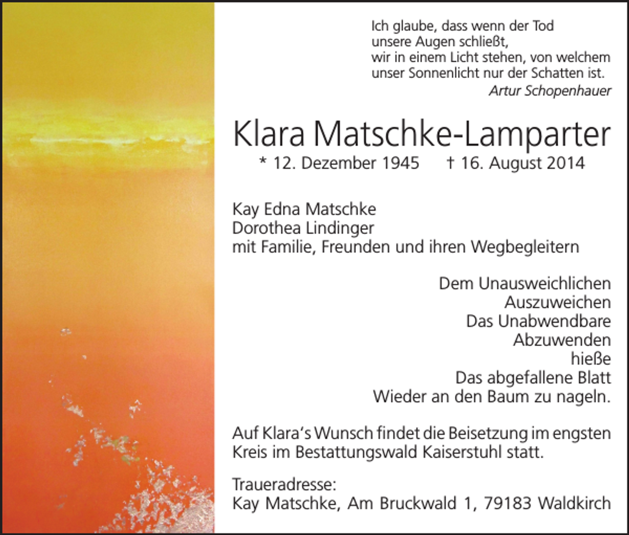 <p>Ich glaube, dass wenn der Tod<br />unsere Augen schließt,<br />wir in einem Licht stehen, von welchem<br />unser Sonnenlicht nur der Schatten ist.<br />Artur Schopenhauer</p><p>Klara Matschke-Lamparter<br />* 12. Dezember 1945 † 16. August 2014</p><p>Kay Edna Matschke<br />Dorothea Lindinger<br />mit Familie, Freunden und ihren Wegbegleitern<br />Dem Unausweichlichen<br />Auszuweichen<br />Das Unabwendbare<br />Abzuwenden<br />hieße<br />Das abgefallene Blatt<br />Wieder an den Baum zu nageln.<br />Auf Klara‘s Wunsch findet die Beisetzung im engsten<br />Kreis im Bestattungswald Kaiserstuhl statt.<br />Traueradresse:<br />Kay Matschke, Am Bruckwald 1, 79183 Waldkirch</p>