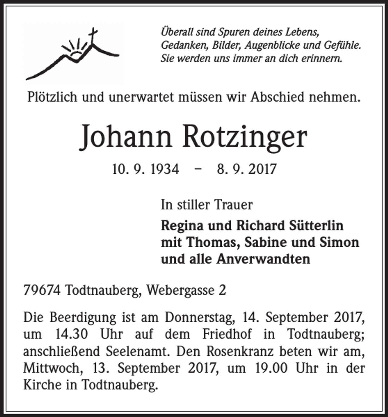 <p>Überall sind Spuren deines Lebens,<br />Gedanken, Bilder, Augenblicke und Gefühle.<br />Sie werden uns immer an dich erinnern.</p><p>Plötzlich und unerwartet müssen wir Abschied nehmen.</p><p>Johann Rotzinger<br />10. 9. 1934 – 8. 9. 2017<br />In stiller Trauer<br />Regina und Richard Sütterlin<br />mit Thomas, Sabine und Simon<br />und alle Anverwandten<br />79674 Todtnauberg, Webergasse 2<br />Die Beerdigung ist am Donnerstag, 14. September 2017,<br />um 14.30 Uhr auf dem Friedhof in Todtnauberg;<br />anschließend Seelenamt. Den Rosenkranz beten wir am,<br />Mittwoch, 13. September 2017, um 19.00 Uhr in der<br />Kirche in Todtnauberg.</p>