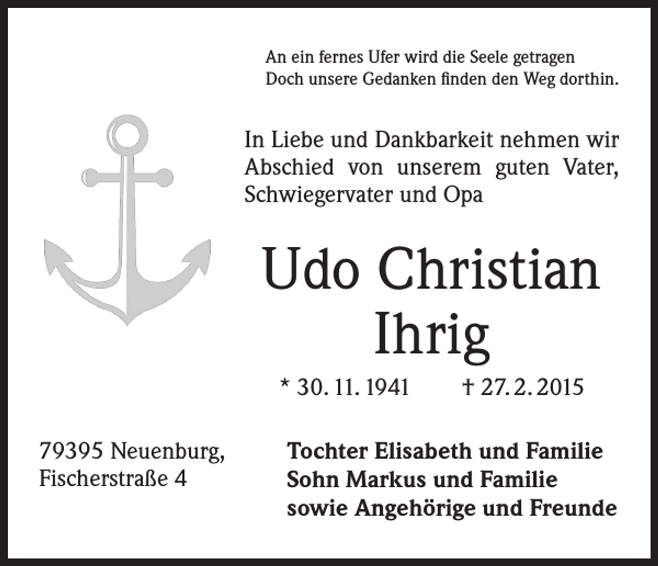 <p>An ein fernes Ufer wird die Seele getragen<br />Doch unsere Gedanken finden den Weg dorthin.</p><p>In Liebe und Dankbarkeit nehmen wir<br />Abschied von unserem guten Vater,<br />Schwiegervater und Opa</p><p>Udo Christian<br />Ihrig<br />* 30. 11. 1941 † 27. 2. 2015<br />79395 Neuenburg,<br />Fischerstraße 4</p><p>Tochter Elisabeth und Familie<br />Sohn Markus und Familie<br />sowie Angehörige und Freunde</p>