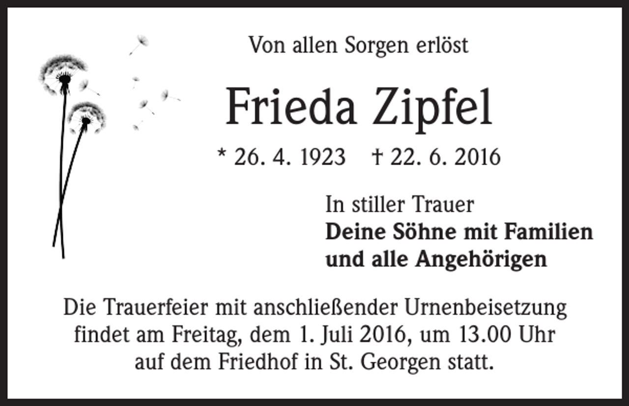 <p>Von allen Sorgen erlöst</p><p>Frieda Zipfel<br />* 26. 4. 1923 † 22. 6. 2016<br />In stiller Trauer<br />Deine Söhne mit Familien<br />und alle Angehörigen<br />Die Trauerfeier mit anschließender Urnenbeisetzung<br />findet am Freitag, dem 1. Juli 2016, um 13.00 Uhr<br />auf dem Friedhof in St. Georgen statt.</p>