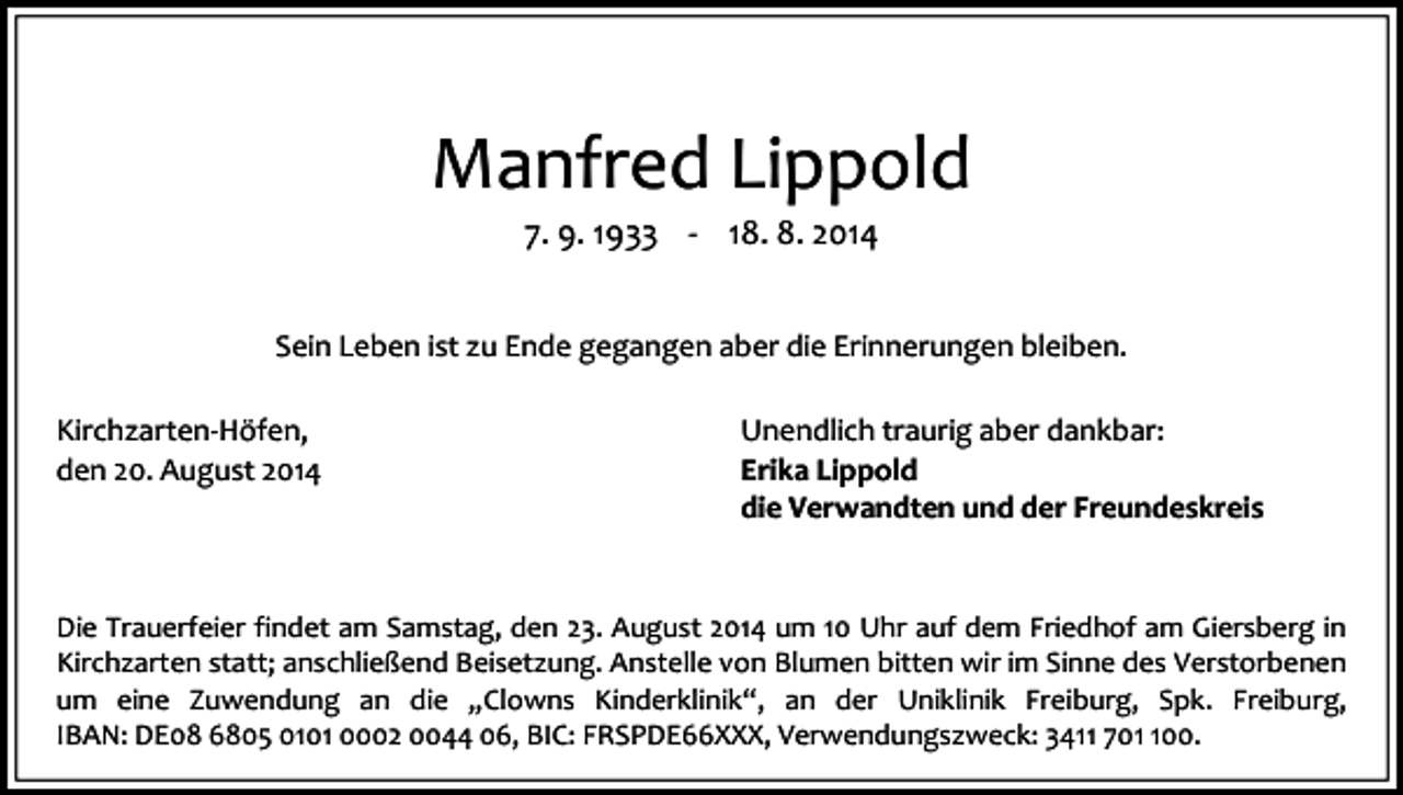 <p>Manfred Lippold<br />7. 9. 1933 - 18. 8. 2014</p><p>Sein Leben ist zu Ende gegangen aber die Erinnerungen bleiben.<br />Kirchzarten-Höfen,<br />den 20. August 2014</p><p>Unendlich traurig aber dankbar:<br />Erika Lippold<br />die Verwandten und der Freundeskreis</p><p>Die Trauerfeier findet am Samstag, den 23. August 2014 um 10 Uhr auf dem Friedhof am Giersberg in<br />Kirchzarten statt; anschließend Beisetzung. Anstelle von Blumen bitten wir im Sinne des Verstorbenen<br />um eine Zuwendung an die „Clowns Kinderklinik“, an der Uniklinik Freiburg, Spk. Freiburg,<br />IBAN: DE08 6805 0101 0002 0044 06, BIC: FRSPDE66XXX, Verwendungszweck: 3411 7000.</p>