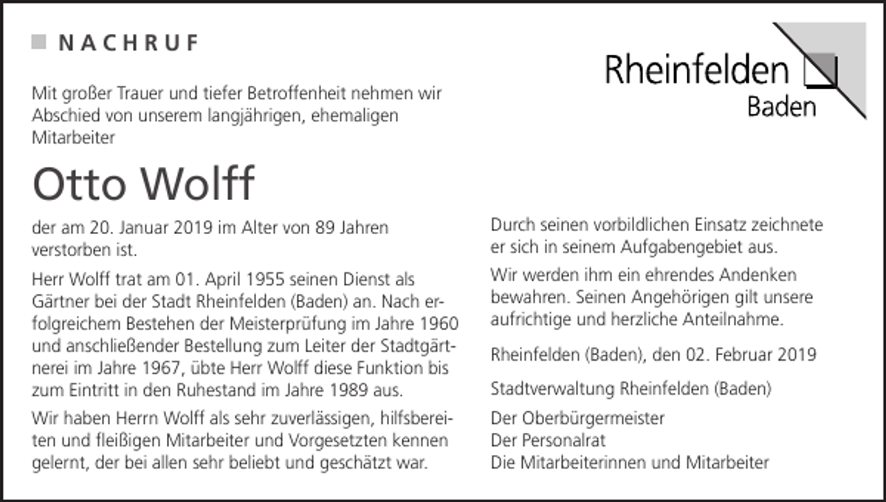 <p>NACHRUF<br />Mit großer Trauer und tiefer Betroffenheit nehmen wir<br />Abschied von unserem langjährigen, ehemaligen<br />Mitarbeiter</p><p>Otto Wolff<br />der am 20. Januar 2019 im Alter von 89 Jahren<br />verstorben ist.</p><p>Durch seinen vorbildlichen Einsatz zeichnete<br />er sich in seinem Aufgabengebiet aus.</p><p>Herr Wolff trat am 01. April 1955 seinen Dienst als<br />Gärtner bei der Stadt Rheinfelden (Baden) an. Nach erfolgreichem Bestehen der Meisterprüfung im Jahre 1960<br />und anschließender Bestellung zum Leiter der Stadtgärtnerei im Jahre 1967, übte Herr Wolff diese Funktion bis<br />zum Eintritt in den Ruhestand im Jahre 1989 aus.</p><p>Wir werden ihm ein ehrendes Andenken<br />bewahren. Seinen Angehörigen gilt unsere<br />aufrichtige und herzliche Anteilnahme.</p><p>Wir haben Herrn Wolff als sehr zuverlässigen, hilfsbereiten und fleißigen Mitarbeiter und Vorgesetzten kennen<br />gelernt, der bei allen sehr beliebt und geschätzt war.</p><p>Der Oberbürgermeister<br />Der Personalrat<br />Die Mitarbeiterinnen und Mitarbeiter</p><p>Rheinfelden (Baden), den 02. Februar 2019<br />Stadtverwaltung Rheinfelden (Baden)</p>