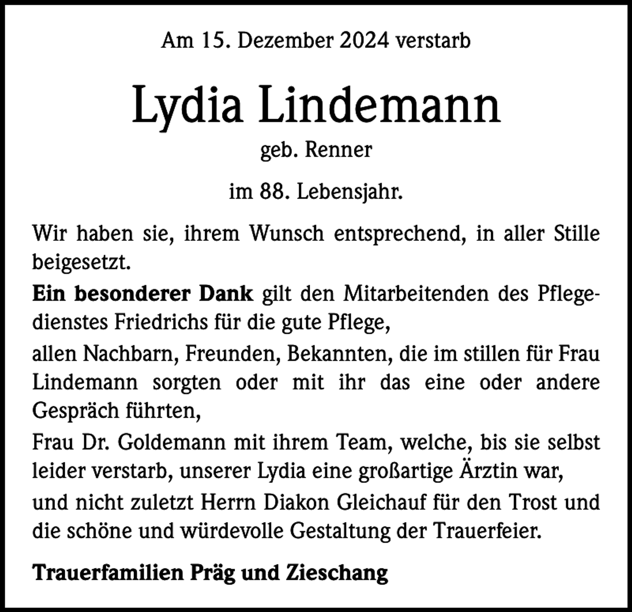 <p>Am 15. Dezember 2024 verstarb</p><p>Lydia Lindemann<br />geb. Renner</p><p>im 88. Lebensjahr.<br />Wir haben sie, ihrem Wunsch entsprechend, in aller Stille<br />beigesetzt.<br />Ein besonderer Dank gilt den Mitarbeitenden des Pflegedienstes Friedrichs für die gute Pflege,<br />allen Nachbarn, Freunden, Bekannten, die im stillen für Frau<br />Lindemann sorgten oder mit ihr das eine oder andere<br />Gespräch führten,<br />Frau Dr. Goldemann mit ihrem Team, welche, bis sie selbst<br />leider verstarb, unserer Lydia eine großartige Ärztin war,<br />und nicht zuletzt Herrn Diakon Gleichauf für den Trost und<br />die schöne und würdevolle Gestaltung der Trauerfeier.<br />Trauerfamilien Präg und Zieschang</p>