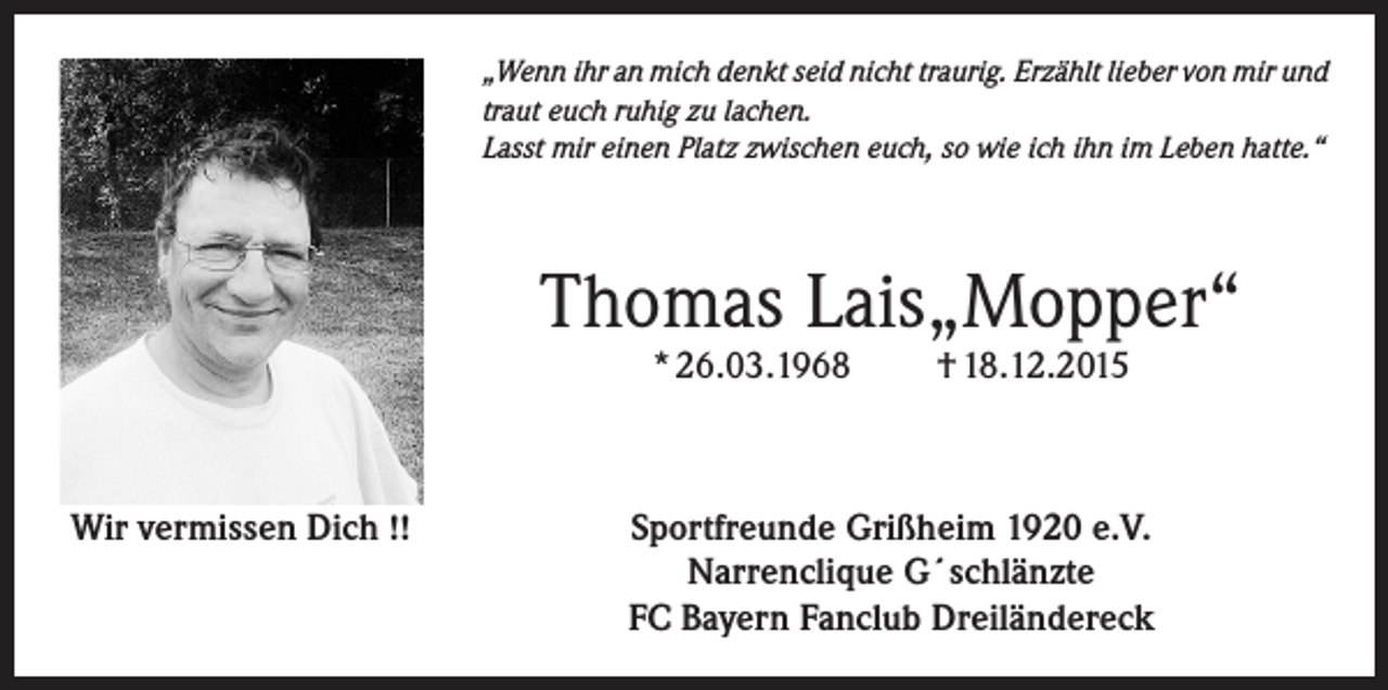 <p>„Wenn ihr an mich denkt seid nicht traurig. Erzählt lieber von mir und<br />traut euch ruhig zu lachen.<br />Lasst mir einen Platz zwischen euch, so wie ich ihn im Leben hatte.“</p><p>Thomas Lais„Mopper“<br />* 26.03.1968</p><p>Wir vermissen Dich !!</p><p>† 18.12.2015</p><p>Sportfreunde Grißheim 1920 e.V.<br />Narrenclique G´schlänzte<br />FC Bayern Fanclub Dreiländereck</p>