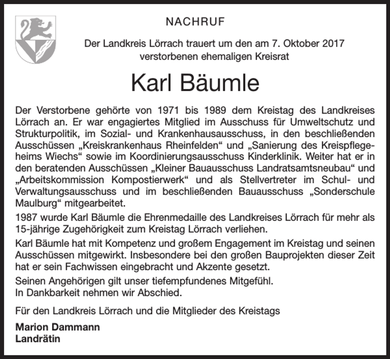 <p>NACHRUF<br />Der Landkreis Lörrach trauert um den am 7. Oktober 2017<br />verstorbenen ehemaligen Kreisrat</p><p>Karl Bäumle<br />Der Verstorbene gehörte von 1971 bis 1989 dem Kreistag des Landkreises<br />Lörrach an. Er war engagiertes Mitglied im Ausschuss für Umweltschutz und<br />Strukturpolitik, im Sozial- und Krankenhausausschuss, in den beschließenden<br />Ausschüssen „Kreiskrankenhaus Rheinfelden“ und „Sanierung des Kreispflegeheims Wiechs“ sowie im Koordinierungsausschuss Kinderklinik. Weiter hat er in<br />den beratenden Ausschüssen „Kleiner Bauausschuss Landratsamtsneubau“ und<br />„Arbeitskommission Kompostierwerk“ und als Stellvertreter im Schul- und<br />Verwaltungsausschuss und im beschließenden Bauausschuss „Sonderschule<br />Maulburg“ mitgearbeitet.<br />1987 wurde Karl Bäumle die Ehrenmedaille des Landkreises Lörrach für mehr als<br />15-jährige Zugehörigkeit zum Kreistag Lörrach verliehen.<br />Karl Bäumle hat mit Kompetenz und großem Engagement im Kreistag und seinen<br />Ausschüssen mitgewirkt. Insbesondere bei den großen Bauprojekten dieser Zeit<br />hat er sein Fachwissen eingebracht und Akzente gesetzt.<br />Seinen Angehörigen gilt unser tiefempfundenes Mitgefühl.<br />In Dankbarkeit nehmen wir Abschied.<br />Für den Landkreis Lörrach und die Mitglieder des Kreistags<br />Marion Dammann<br />Landrätin</p>