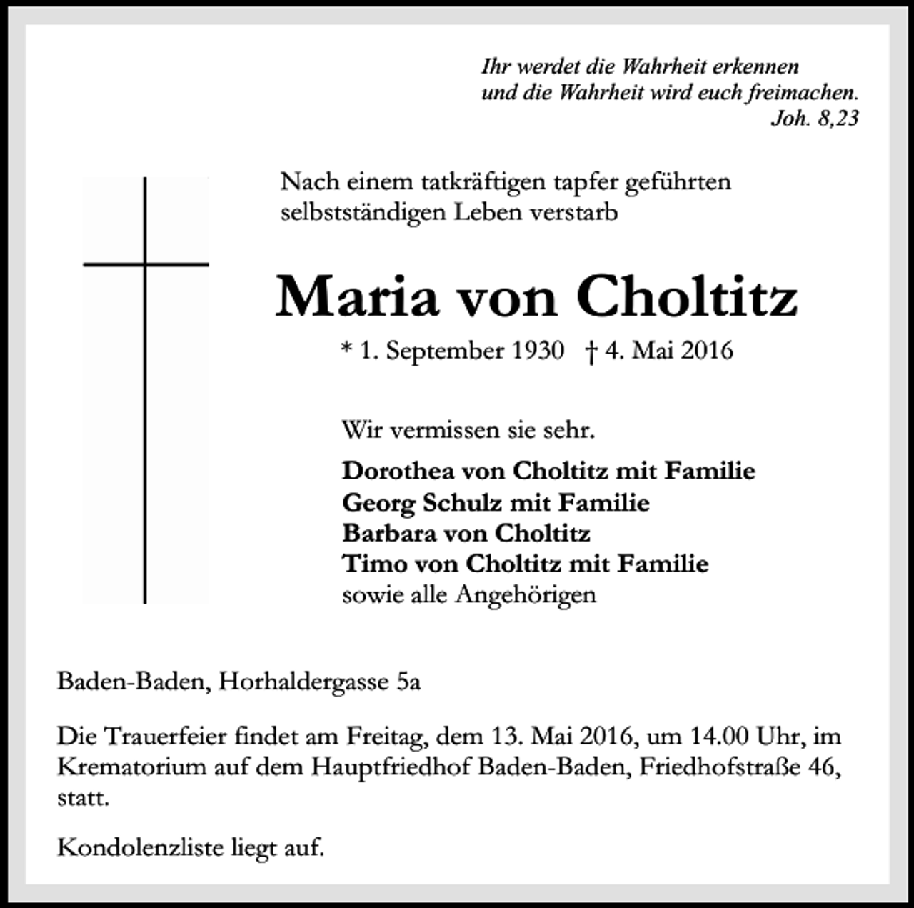 <p>Ihr werdet die Wahrheit erkennen<br />und die Wahrheit wird euch freimachen.<br />Joh. 8,23</p><p>Nach einem tatkräftigen tapfer geführten<br />selbstständigen Leben verstarb</p><p>Maria von Choltitz<br />* 1. September 1930 † 4. Mai 2016<br />Wir vermissen sie sehr.<br />Dorothea von Choltitz mit Familie<br />Georg Schulz mit Familie<br />Barbara von Choltitz<br />Timo von Choltitz mit Familie<br />sowie alle Angehörigen<br />Baden-Baden, Horhaldergasse 5a<br />Die Trauerfeier findet am Freitag, dem 13. Mai 2016, um 14.00 Uhr, im<br />Krematorium auf dem Hauptfriedhof Baden-Baden, Friedhofstraße 46,<br />statt.<br />Kondolenzliste liegt auf.</p>