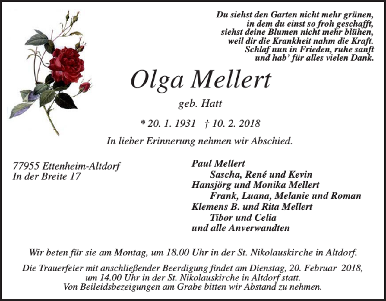 <p>Du siehst den Garten nicht mehr grünen,<br />in dem du einst so froh geschafft,<br />siehst deine Blumen nicht mehr blühen,<br />weil dir die Krankheit nahm die Kraft.<br />Schlaf nun in Frieden, ruhe sanft<br />und hab’ für alles vielen Dank.</p><p>Olga Mellert<br />geb. Hatt<br />* 20. 1. 1931 † 10. 2. 2018<br />In lieber Erinnerung nehmen wir Abschied.<br />77955 Ettenheim-Altdorf<br />In der Breite 17</p><p>Paul Mellert<br />Sascha, René und Kevin<br />Hansjörg und Monika Mellert<br />Frank, Luana, Melanie und Roman<br />Klemens B. und Rita Mellert<br />Tibor und Celia<br />und alle Anverwandten</p><p>Wir beten für sie am Montag, um 18.00 Uhr in der St. Nikolauskirche in Altdorf.<br />Die Trauerfeier mit anschließender Beerdigung findet am Dienstag, 20. Februar 2018,<br />um 14.00 Uhr in der St. Nikolauskirche in Altdorf statt.<br />Von Beileidsbezeigungen am Grabe bitten wir Abstand zu nehmen.</p>
