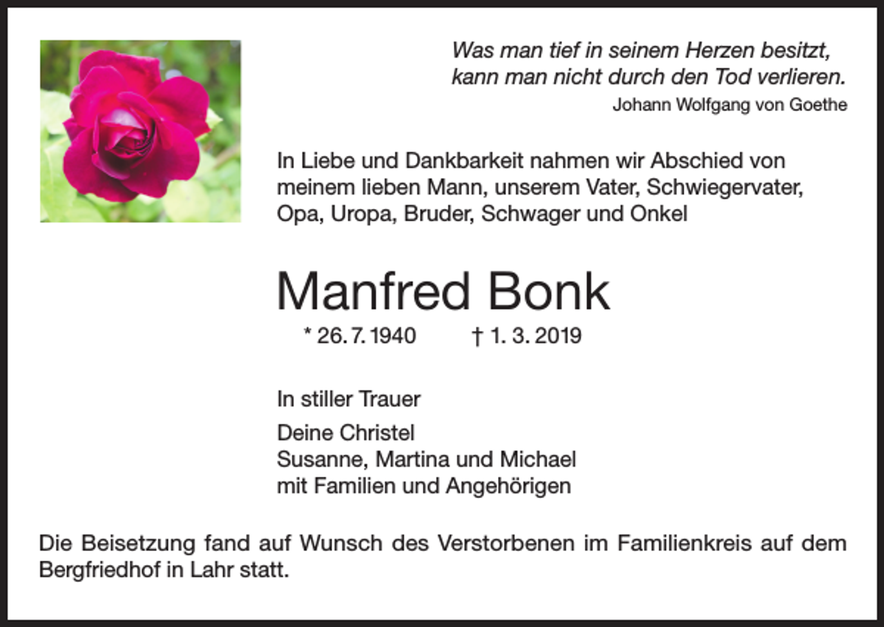 <p>Was man tief in seinem Herzen besitzt,<br />kann man nicht durch den Tod verlieren.</p><p>Johann Wolfgang von Goethe</p><p>In Liebe und Dankbarkeit nahmen wir Abschied von<br />meinem lieben Mann, unserem Vater, Schwiegervater,<br />Opa, Uropa, Bruder, Schwager und Onkel</p><p>Manfred Bonk<br />* 26. 7. 1940</p><p>† 1. 3. 2019</p><p>In stiller Trauer<br />Deine Christel<br />Susanne, Martina und Michael<br />mit Familien und Angehörigen<br />Die Beisetzung fand auf Wunsch des Verstorbenen im Familienkreis auf dem<br />Bergfriedhof in Lahr statt.</p>