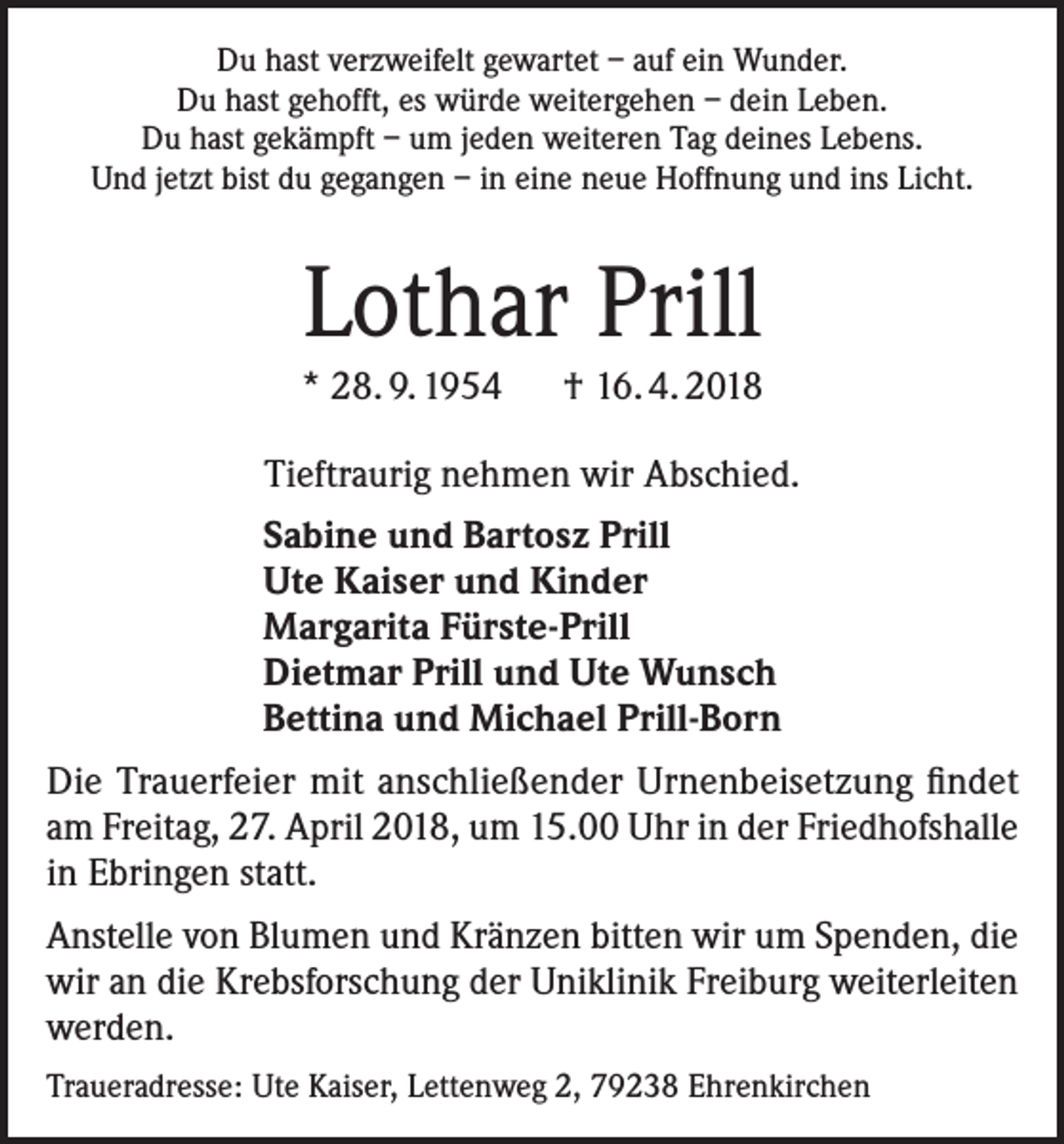 <p>Du hast verzweifelt gewartet – auf ein Wunder.<br />Du hast gehofft, es würde weitergehen – dein Leben.<br />Du hast gekämpft – um jeden weiteren Tag deines Lebens.<br />Und jetzt bist du gegangen – in eine neue Hoffnung und ins Licht.</p><p>Lothar Prill<br />* 28. 9. 1954 † 16. 4. 2018<br />Tieftraurig nehmen wir Abschied.<br />Sabine und Bartosz Prill<br />Ute Kaiser und Kinder<br />Margarita Fürste-Prill<br />Dietmar Prill und Ute Wunsch<br />Bettina und Michael Prill-Born<br />Die Trauerfeier mit anschließender Urnenbeisetzung findet<br />am Freitag, 27. April 2018, um 15.00 Uhr in der Friedhofshalle<br />in Ebringen statt.<br />Anstelle von Blumen und Kränzen bitten wir um Spenden, die<br />wir an die Krebsforschung der Uniklinik Freiburg weiterleiten<br />werden.<br />Traueradresse: Ute Kaiser, Lettenweg 2, 79238 Ehrenkirchen</p>
