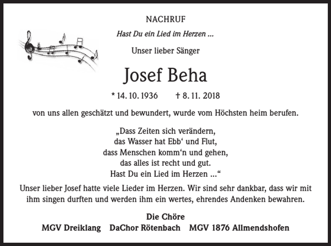 <p>NACHRUF<br />Hast Du ein Lied im Herzen ...</p><p>Unser lieber Sänger</p><p>Josef Beha<br />* 14. 10. 1936 † 8. 11. 2018<br />von uns allen geschätzt und bewundert, wurde vom Höchsten heim berufen.<br />„Dass Zeiten sich verändern,<br />das Wasser hat Ebb‘ und Flut,<br />dass Menschen komm‘n und gehen,<br />das alles ist recht und gut.<br />Hast Du ein Lied im Herzen ...“<br />Unser lieber Josef hatte viele Lieder im Herzen. Wir sind sehr dankbar, dass wir mit<br />ihm singen durften und werden ihm ein wertes, ehrendes Andenken bewahren.<br />Die Chöre<br />MGV Dreiklang DaChor Rötenbach MGV 1876 Allmendshofen</p>