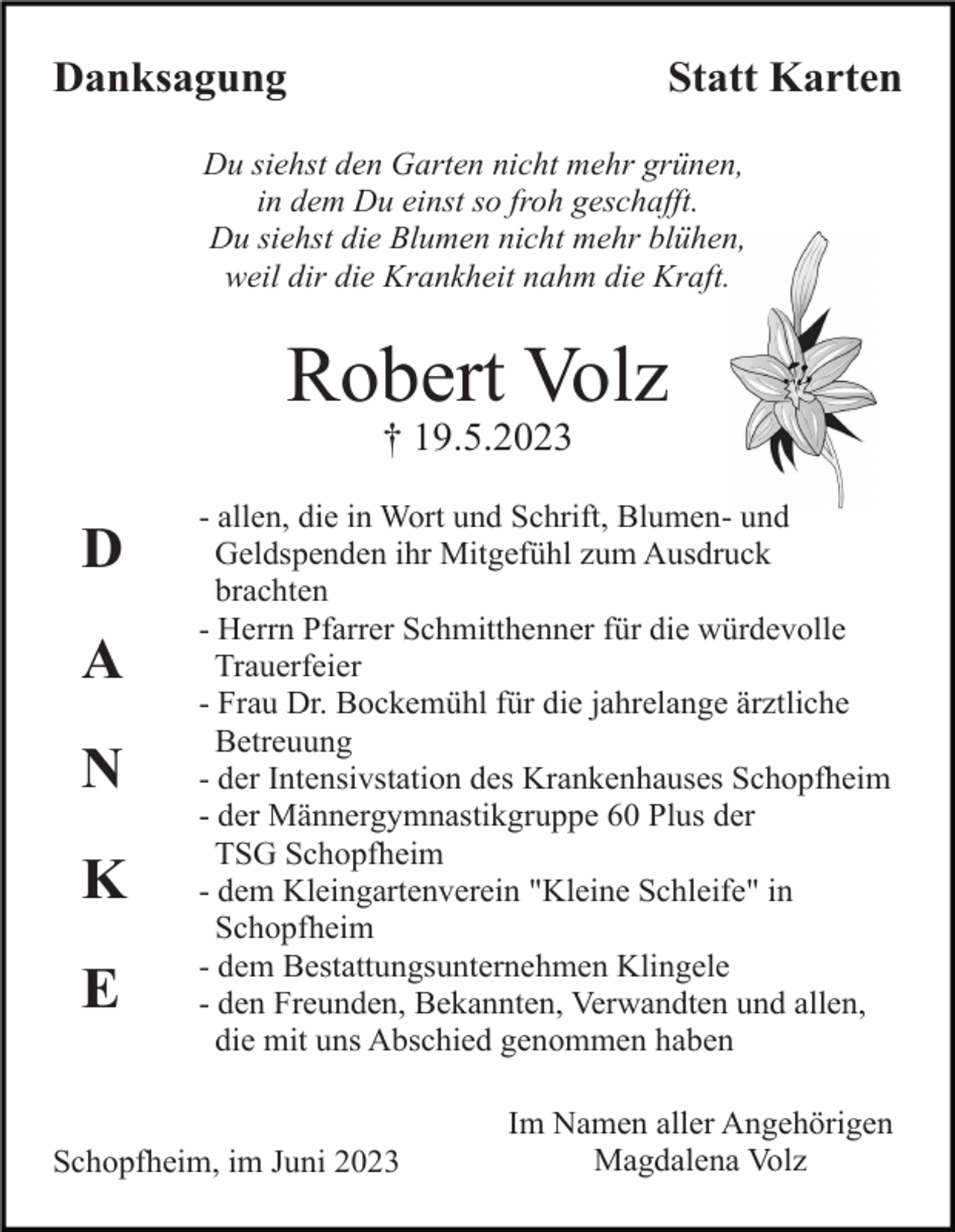 <p>Danksagung</p><p>Statt Karten</p><p>Du siehst den Garten nicht mehr grünen,<br />in dem Du einst so froh geschafft.<br />Du siehst die Blumen nicht mehr blühen,<br />weil dir die Krankheit nahm die Kraft.</p><p>Robert Volz<br />† 19.5.2023</p><p>D<br />A<br />N<br />K<br />E</p><p>- allen, die in Wort und Schrift, Blumen- und<br />Geldspenden ihr Mitgefühl zum Ausdruck<br />brachten<br />- Herrn Pfarrer Schmitthenner für die würdevolle<br />Trauerfeier<br />- Frau Dr. Bockemühl für die jahrelange ärztliche<br />Betreuung<br />- der Intensivstation des Krankenhauses Schopfheim<br />- der Männergymnastikgruppe 60 Plus der<br />TSG Schopfheim<br />- dem Kleingartenverein "Kleine Schleife" in<br />Schopfheim<br />- dem Bestattungsunternehmen Klingele<br />- den Freunden, Bekannten, Verwandten und allen,<br />die mit uns Abschied genommen haben</p><p>Schopfheim, im Juni 2023</p><p>Im Namen aller Angehörigen<br />Magdalena Volz</p>