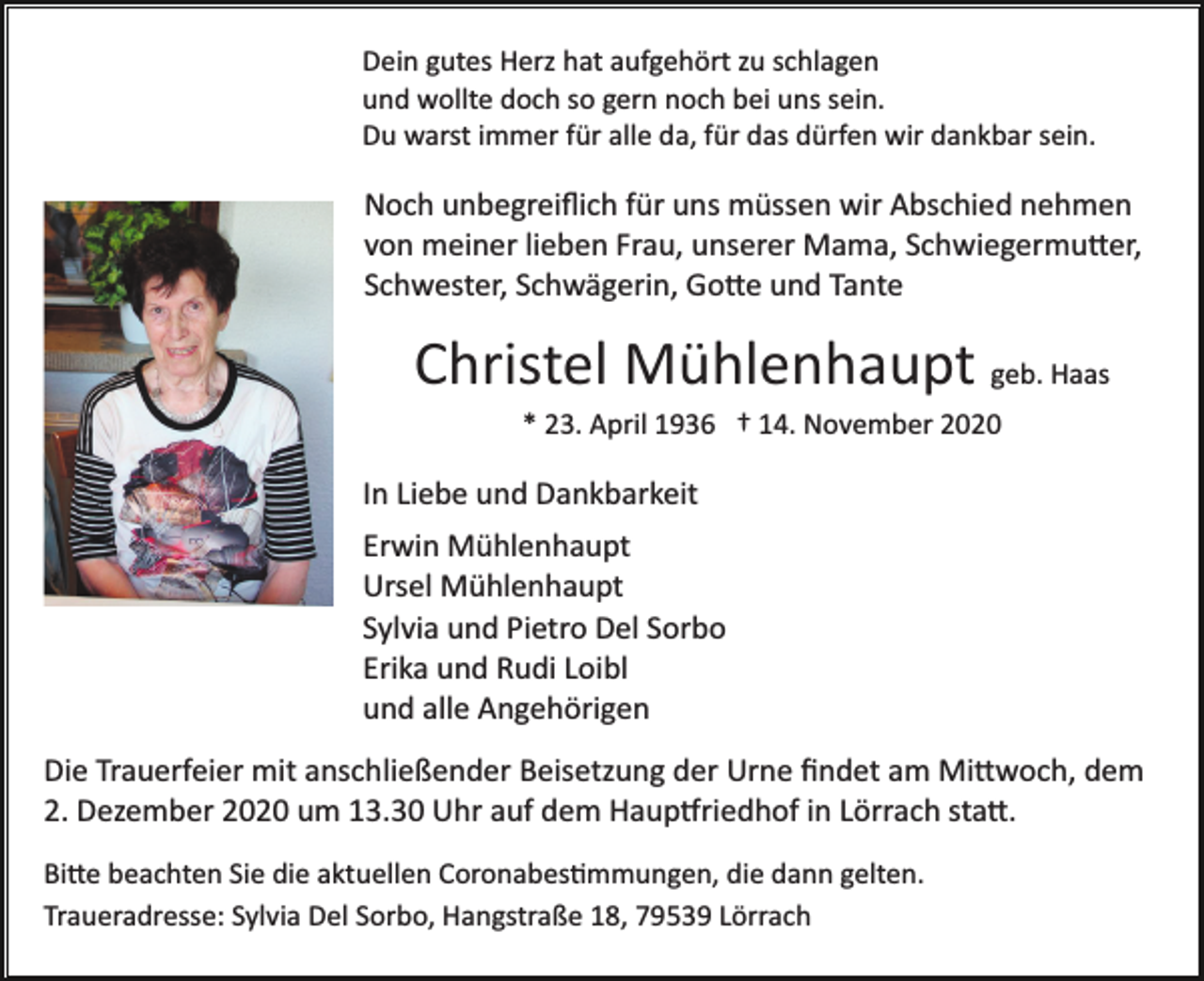 <p>Dein gutes Herz hat aufgehört zu schlagen<br />und wollte doch so gern noch bei uns sein.<br />Du warst immer für alle da, für das dürfen wir dankbar sein.</p><p>Noch unbegreiﬂich für uns müssen wir Abschied nehmen<br />von meiner lieben Frau, unserer Mama, Schwiegermu�er,<br />Schwester, Schwägerin, Go�e und Tante</p><p>Christel Mühlenhaupt geb. Haas<br />* 23. April 1936 † 14. November 2020</p><p>In Liebe und Dankbarkeit<br />Erwin Mühlenhaupt<br />Ursel Mühlenhaupt<br />Sylvia und Pietro Del Sorbo<br />Erika und Rudi Loibl<br />und alle Angehörigen<br />Die Trauerfeier mit anschließender Beisetzung der Urne ﬁndet am Mi�woch, dem<br />2. Dezember 2020 um 13.30 Uhr auf dem Haup�riedhof in Lörrach sta�.<br />Bi�e beachten Sie die aktuellen Coronabes�mmungen, die dann gelten.<br />Traueradresse: Sylvia Del Sorbo, Hangstraße 18, 79539 Lörrach</p>