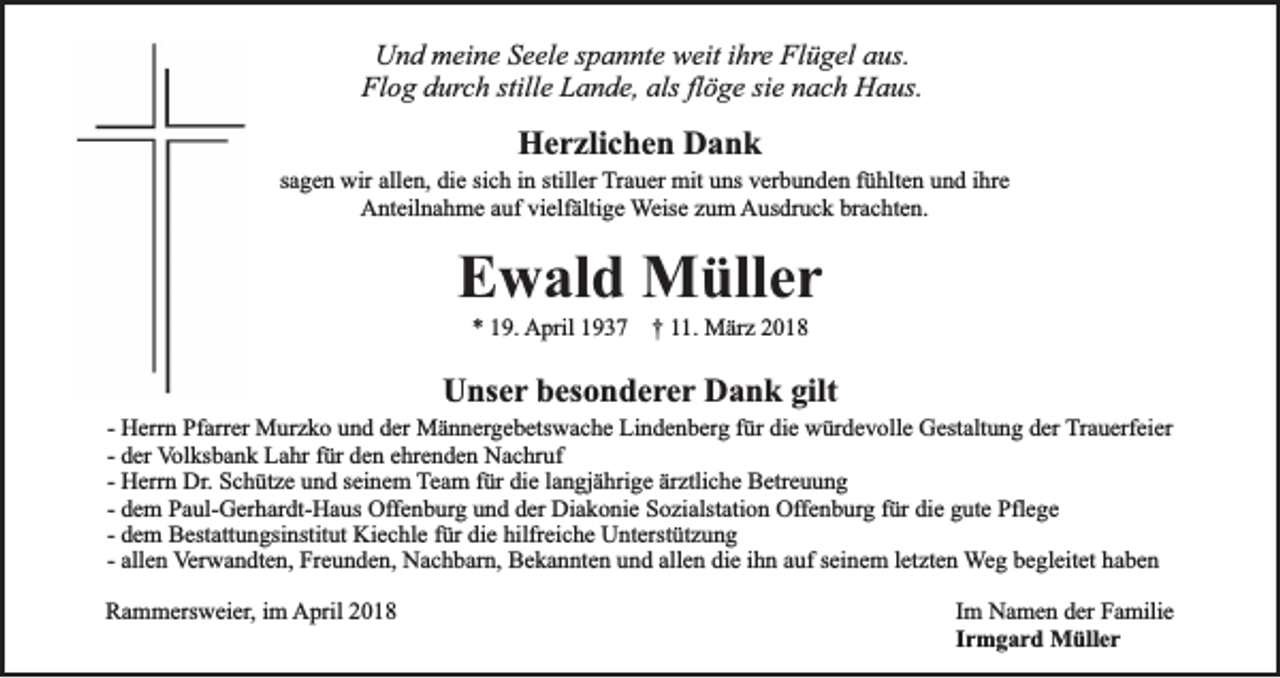 <p>Und meine Seele spannte weit ihre Flügel aus.<br />Flog durch stille Lande, als flöge sie nach Haus.</p><p>Herzlichen Dank</p><p>sagen wir allen, die sich in stiller Trauer mit uns verbunden fühlten und ihre<br />Anteilnahme auf vielfältige Weise zum Ausdruck brachten.</p><p>Ewald Müller<br />* 19. April 1937 † 11. März 2018</p><p>Unser besonderer Dank gilt</p><p>- Herrn Pfarrer Murzko und der Männergebetswache Lindenberg für die würdevolle Gestaltung der Trauerfeier<br />- der Volksbank Lahr für den ehrenden Nachruf<br />- Herrn Dr. Schütze und seinem Team für die langjährige ärztliche Betreuung<br />- dem Paul-Gerhardt-Haus Offenburg und der Diakonie Sozialstation Offenburg für die gute Pflege<br />- dem Bestattungsinstitut Kiechle für die hilfreiche Unterstützung<br />- allen Verwandten, Freunden, Nachbarn, Bekannten und allen die ihn auf seinem letzten Weg begleitet haben<br />Rammersweier, im April 2018</p><p>Im Namen der Familie<br />Irmgard Müller</p>