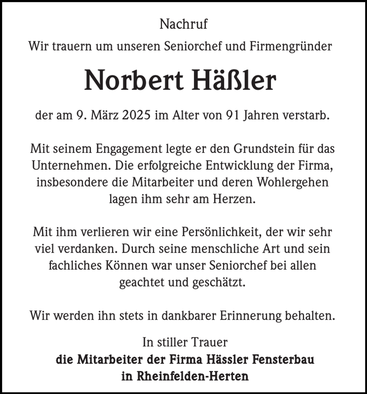 <p>Nachruf<br />Wir trauern um unseren Seniorchef und Firmengründer</p><p>Norbert Häßler<br />der am 9. März 2025 im Alter von 91 Jahren verstarb.<br />Mit seinem Engagement legte er den Grundstein für das<br />Unternehmen. Die erfolgreiche Entwicklung der Firma,<br />insbesondere die Mitarbeiter und deren Wohlergehen<br />lagen ihm sehr am Herzen.<br />Mit ihm verlieren wir eine Persönlichkeit, der wir sehr<br />viel verdanken. Durch seine menschliche Art und sein<br />fachliches Können war unser Seniorchef bei allen<br />geachtet und geschätzt.<br />Wir werden ihn stets in dankbarer Erinnerung behalten.<br />In stiller Trauer<br />die Mitarbeiter der Firma Hässler Fensterbau<br />in Rheinfelden-Herten</p>