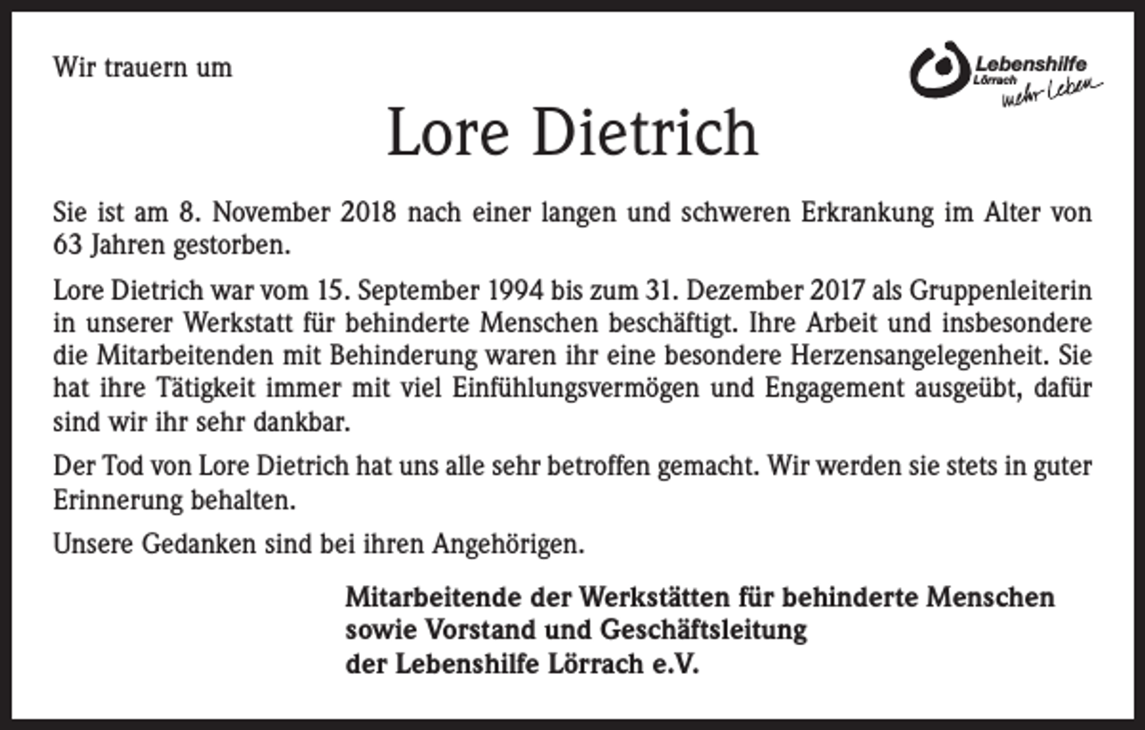 <p>Wir trauern um</p><p>Lebenshilfe</p><p>Lörrach</p><p>Lore Dietrich<br />Sie ist am 8. November 2018 nach einer langen und schweren Erkrankung im Alter von<br />63 Jahren gestorben.<br />Lore Dietrich war vom 15. September 1994 bis zum 31. Dezember 2017 als Gruppenleiterin<br />in unserer Werkstatt für behinderte Menschen beschäftigt. Ihre Arbeit und insbesondere<br />die Mitarbeitenden mit Behinderung waren ihr eine besondere Herzensangelegenheit. Sie<br />hat ihre Tätigkeit immer mit viel Einfühlungsvermögen und Engagement ausgeübt, dafür<br />sind wir ihr sehr dankbar.<br />Der Tod von Lore Dietrich hat uns alle sehr betroffen gemacht. Wir werden sie stets in guter<br />Erinnerung behalten.<br />Unsere Gedanken sind bei ihren Angehörigen.<br />Mitarbeitende der Werkstätten für behinderte Menschen<br />sowie Vorstand und Geschäftsleitung<br />der Lebenshilfe Lörrach e.V.</p>
