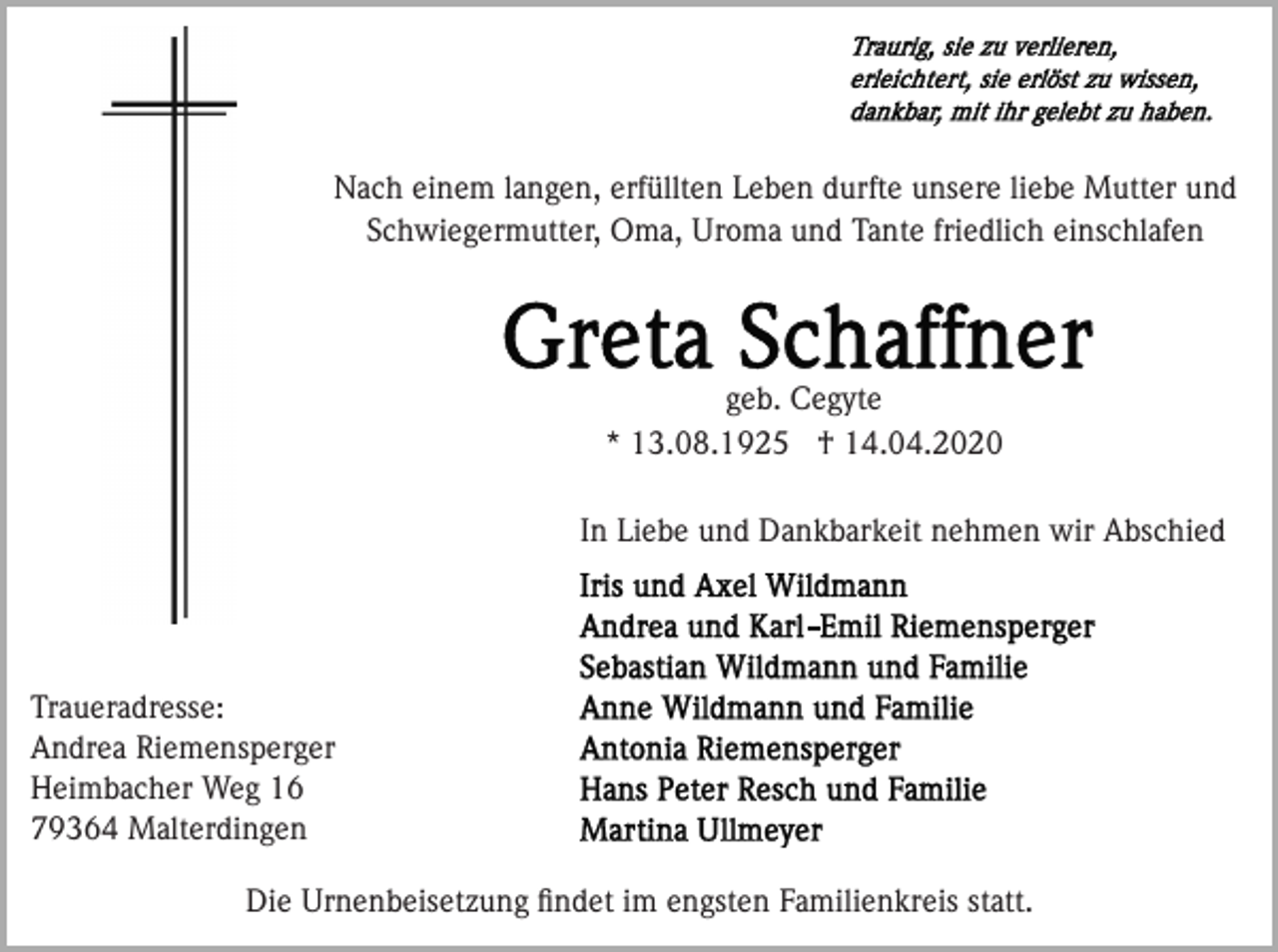 <p>Nach einem langen, erfüllten Leben durfte unsere liebe Mutter und<br />Schwiegermutter, Oma, Uroma und Tante friedlich einschlafen</p><p>geb. Cegyte<br />* 13.08.1925 † 14.04.2020<br />In Liebe und Dankbarkeit nehmen wir Abschied</p><p>Traueradresse:<br />Andrea Riemensperger<br />Heimbacher Weg 16<br />79364 Malterdingen<br />Die Urnenbeisetzung ﬁndet im engsten Familienkreis statt.</p>