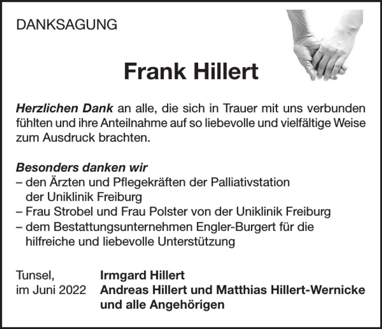 <p>DANKSAGUNG<br />DANKSAGUNG</p><p>FrankHillert<br />Hillert<br />Frank<br />Herzlichen Dank an alle, die sich in Trauer mit uns verbunden fühlten</p><p>und ihre Dank<br />Anteilnahme<br />auf die<br />so liebevolle<br />vielfältige<br />Weise<br />zum<br />Herzlichen<br />an alle,<br />sich in und<br />Trauer<br />mit uns<br />verbunden<br />Ausdruck<br />brachten.<br />fühlten<br />und ihre<br />Anteilnahme auf so liebevolle und vielfältige Weise<br />zum Ausdruck brachten.<br />Besonders danken wir<br />- den Ärzten und Pflegekräften der Palliativstation der Uniklinik Freiburg<br />- Verena<br />Strobel von<br />Besonders<br />danken<br />wirder Uniklinik Freiburg<br />dem Bestattungsunternehmen<br />für die hilfreiche und<br />– den- Ärzten<br />und Pflegekräften Engler-Burgert<br />der Palliativstation<br />liebevolle Unterstützung</p><p>der Uniklinik Freiburg<br />– Frau<br />Strobel und Frau Polster<br />vonHillert<br />der Uniklinik Freiburg<br />Tunsel,<br />Irmgard<br />imBestattungsunternehmen<br />Juni 2022<br />Andreas<br />Hillert und Mathias<br />– dem<br />Engler-Burgert<br />für Hillert-Wernicke<br />die<br />und alle Angehörigen<br />hilfreiche und liebevolle Unterstützung<br />Tunsel,<br />Irmgard Hillert<br />im Juni 2022 Andreas Hillert und Matthias Hillert-Wernicke</p><p>und alle Angehörigen</p>