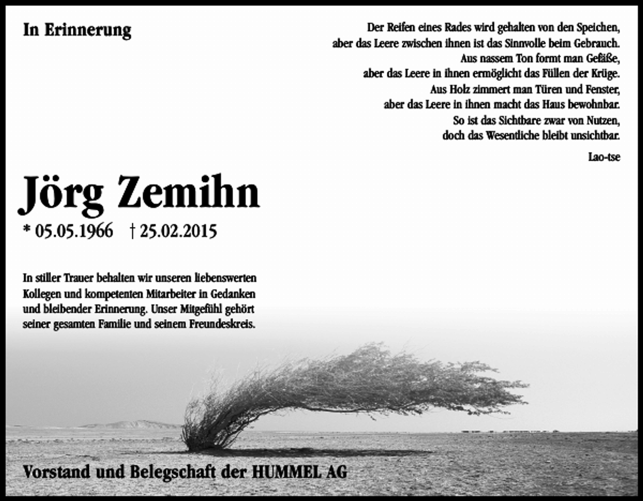 <p>In Erinnerung</p><p>Der Reifen eines Rades wird gehalten von den Speichen,<br />aber das Leere zwischen ihnen ist das Sinnvolle beim Gebrauch.<br />Aus nassem Ton formt man Gefäße,<br />aber das Leere in ihnen ermöglicht das Füllen der Krüge.<br />Aus Holz zimmert man Türen und Fenster,<br />aber das Leere in ihnen macht das Haus bewohnbar.<br />So ist das Sichtbare zwar von Nutzen,<br />doch das Wesentliche bleibt unsichtbar.<br />Lao-tse</p><p>Jörg Zemihn<br />* 05.05.1966</p><p>25.02.2015</p><p>In stiller Trauer behalten wir unseren liebenswerten<br />Kollegen und kompetenten Mitarbeiter in Gedanken<br />und bleibender Erinnerung. Unser Mitgefühl gehört<br />seiner gesamten Familie und seinem Freundeskreis.</p><p>Vorstand und Belegschaft der HUMMEL AG</p>