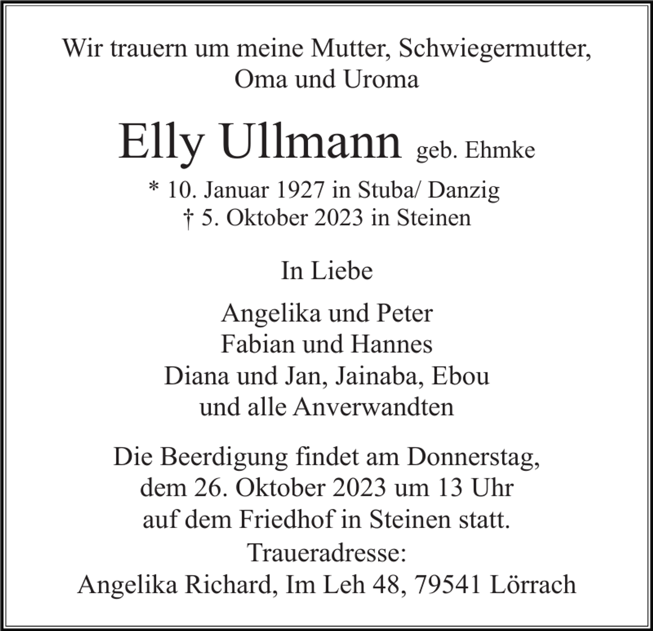 <p>Wir trauern um meine Mutter, Schwiegermutter,<br />Oma und Uroma</p><p>Elly Ullmann geb. Ehmke<br />* 10. Januar 1927 in Stuba/ Danzig<br />† 5. Oktober 2023 in Steinen</p><p>In Liebe<br />Angelika und Peter<br />Fabian und Hannes<br />Diana und Jan, Jainaba, Ebou<br />und alle Anverwandten<br />Die Beerdigung findet am Donnerstag,<br />dem 26. Oktober 2023 um 13 Uhr<br />auf dem Friedhof in Steinen statt.<br />Traueradresse:<br />Angelika Richard, Im Leh 48, 79541 Lörrach</p>