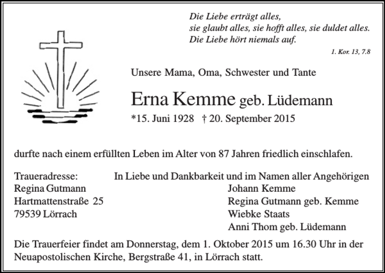 <p>Die Liebe erträgt alles,<br />sie glaubt alles, sie hofft alles, sie duldet alles.<br />Die Liebe hört niemals auf.<br />1. Kor. 13, 7.8</p><p>Unsere Mama, Oma, Schwester und Tante</p><p>Erna Kemme geb. Lüdemann<br />*15. Juni 1928 † 20. September 2015<br />durfte nach einem erfüllten Leben im Alter von 87 Jahren friedlich einschlafen.<br />Traueradresse:<br />In Liebe und Dankbarkeit und im Namen aller Angehörigen<br />Regina Gutmann<br />Johann Kemme<br />Hartmattenstraße 25<br />Regina Gutmann geb. Kemme<br />79539 Lörrach<br />Wiebke Staats<br />Anni Thom geb. Lüdemann<br />Die Trauerfeier findet am Donnerstag, dem 1. Oktober 2015 um 16.30 Uhr in der<br />Neuapostolischen Kirche, Bergstraße 41, in Lörrach statt.</p>