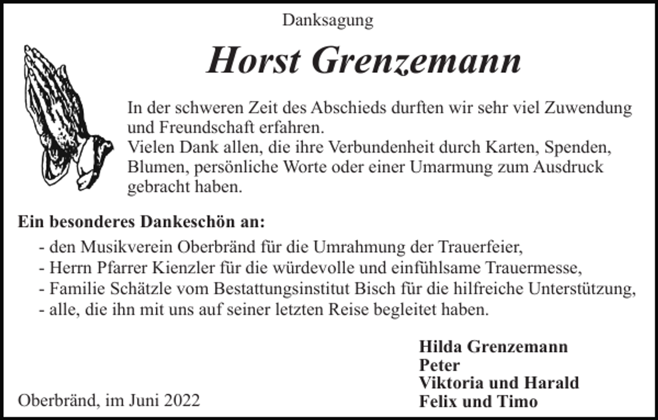 <p>Danksagung</p><p>Horst Grenzemann<br />In der schweren Zeit des Abschieds durften wir sehr viel Zuwendung<br />und Freundschaft erfahren.<br />Vielen Dank allen, die ihre Verbundenheit durch Karten, Spenden,<br />Blumen, persönliche Worte oder einer Umarmung zum Ausdruck<br />gebracht haben.<br />Ein besonderes Dankeschön an:<br />- den Musikverein Oberbränd für die Umrahmung der Trauerfeier,<br />- Herrn Pfarrer Kienzler für die würdevolle und einfühlsame Trauermesse,<br />- Familie Schätzle vom Bestattungsinstitut Bisch für die hilfreiche Unterstützung,<br />- alle, die ihn mit uns auf seiner letzten Reise begleitet haben.</p><p>Oberbränd, im Juni 2022</p><p>Hilda Grenzemann<br />Peter<br />Viktoria und Harald<br />Felix und Timo</p>