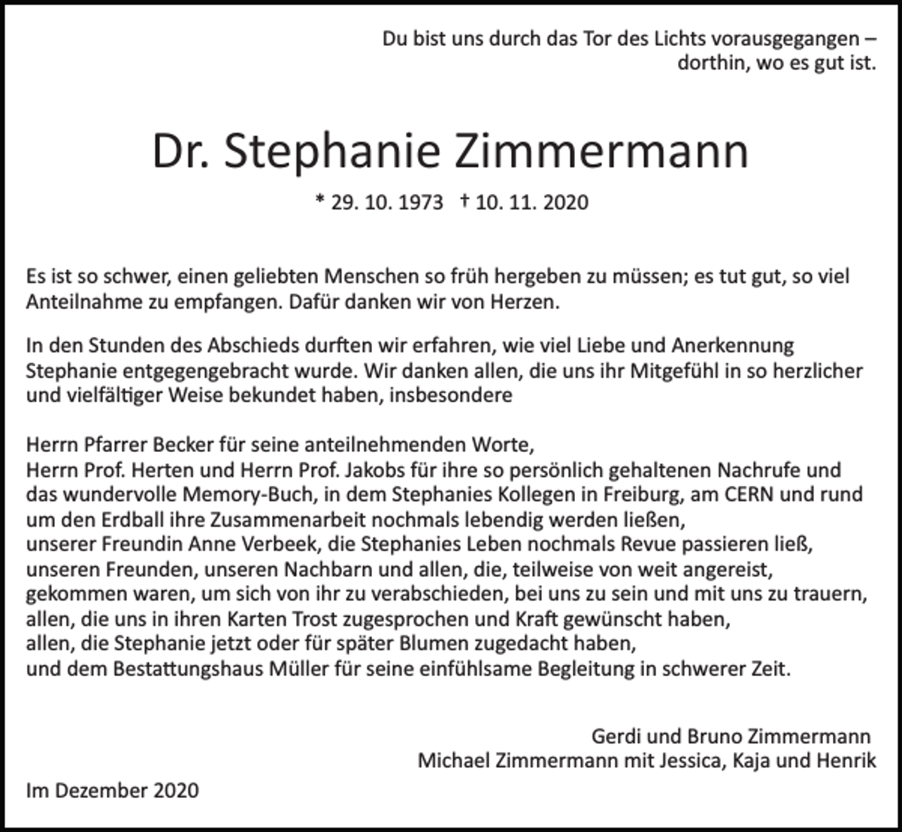 <p>Du bist uns durch das Tor des Lichts vorausgegangen –<br />dorthin, wo es gut ist.</p><p>Dr. Stephanie Zimmermann<br />* 29. 10. 1973 † 10. 11. 2020<br />Es ist so schwer, einen geliebten Menschen so früh hergeben zu müssen; es tut gut, so viel<br />Anteilnahme zu empfangen. Dafür danken wir von Herzen.<br />In den Stunden des Abschieds dur�en wir erfahren, wie viel Liebe und Anerkennung<br />Stephanie entgegengebracht wurde. Wir danken allen, die uns ihr Mitgefühl in so herzlicher<br />und vielfäl�ger Weise bekundet haben, insbesondere<br />Herrn Pfarrer Becker für seine anteilnehmenden Worte,<br />Herrn Prof. Herten und Herrn Prof. Jakobs für ihre so persönlich gehaltenen Nachrufe und<br />das wundervolle Memory­Buch, in dem Stephanies Kollegen in Freiburg, am CERN und rund<br />um den Erdball ihre Zusammenarbeit nochmals lebendig werden ließen,<br />unserer Freundin Anne Verbeek, die Stephanies Leben nochmals Revue passieren ließ,<br />unseren Freunden, unseren Nachbarn und allen, die, teilweise von weit angereist,<br />gekommen waren, um sich von ihr zu verabschieden, bei uns zu sein und mit uns zu trauern,<br />allen, die uns in ihren Karten Trost zugesprochen und Kra� gewünscht haben,<br />allen, die Stephanie jetzt oder für später Blumen zugedacht haben,<br />und dem Besta�ungshaus Müller für seine einfühlsame Begleitung in schwerer Zeit.<br />Gerdi und Bruno Zimmermann<br />Michael Zimmermann mit Jessica, Kaja und Henrik<br />Im Dezember 2020</p>
