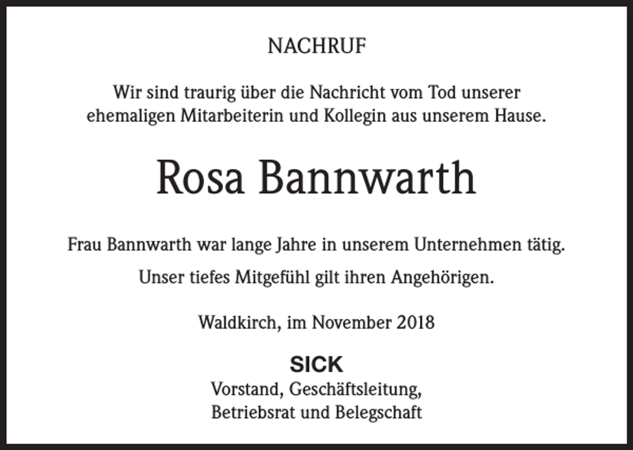 <p>NACHRUF<br />Wir sind traurig über die Nachricht vom Tod unserer<br />ehemaligen Mitarbeiterin und Kollegin aus unserem Hause.</p><p>Rosa Bannwarth<br />Frau Bannwarth war lange Jahre in unserem Unternehmen tätig.<br />Unser tiefes Mitgefühl gilt ihren Angehörigen.<br />Waldkirch, im November 2018</p><p>SICK<br />Vorstand, Geschäftsleitung,<br />Betriebsrat und Belegschaft</p>