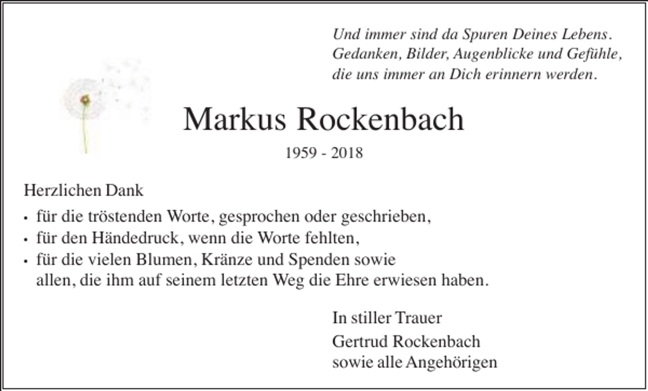 <p>Und immer sind da Spuren Deines Lebens.<br />Gedanken, Bilder, Augenblicke und Gefühle,<br />die uns immer an Dich erinnern werden.</p><p>Markus Rockenbach<br />1959 - 2018</p><p>Herzlichen Dank<br />• für die tröstenden Worte, gesprochen oder geschrieben,<br />• für den Händedruck, wenn die Worte fehlten,<br />• für die vielen Blumen, Kränze und Spenden sowie<br />allen, die ihm auf seinem letzten Weg die Ehre erwiesen haben.<br />In stiller Trauer<br />Gertrud Rockenbach<br />sowie alle Angehörigen</p>