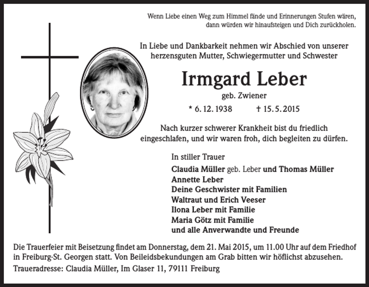 <p>Wenn Liebe einen Weg zum Himmel fände und Erinnerungen Stufen wären,<br />dann würden wir hinaufsteigen und Dich zurückholen.</p><p>In Liebe und Dankbarkeit nehmen wir Abschied von unserer<br />herzensguten Mutter, Schwiegermutter und Schwester</p><p>Irmgard Leber<br />geb. Zwiener</p><p>* 6. 12. 1938</p><p>† 15. 5. 2015</p><p>Nach kurzer schwerer Krankheit bist du friedlich<br />eingeschlafen, und wir waren froh, dich begleiten zu dürfen.<br />In stiller Trauer<br />Claudia Müller geb. Leber und Thomas Müller<br />Annette Leber<br />Deine Geschwister mit Familien<br />Waltraut und Erich Veeser<br />Ilona Leber mit Familie<br />Maria Götz mit Familie<br />und alle Anverwandte und Freunde<br />Die Trauerfeier mit Beisetzung findet am Donnerstag, dem 21. Mai 2015, um 11.00 Uhr auf dem ­Friedhof<br />in Freiburg-St. Georgen statt. Von Beileidsbekundungen am Grab bitten wir höflichst abzusehen.<br />Traueradresse: Claudia Müller, Im Glaser 11, 79111 Freiburg</p>