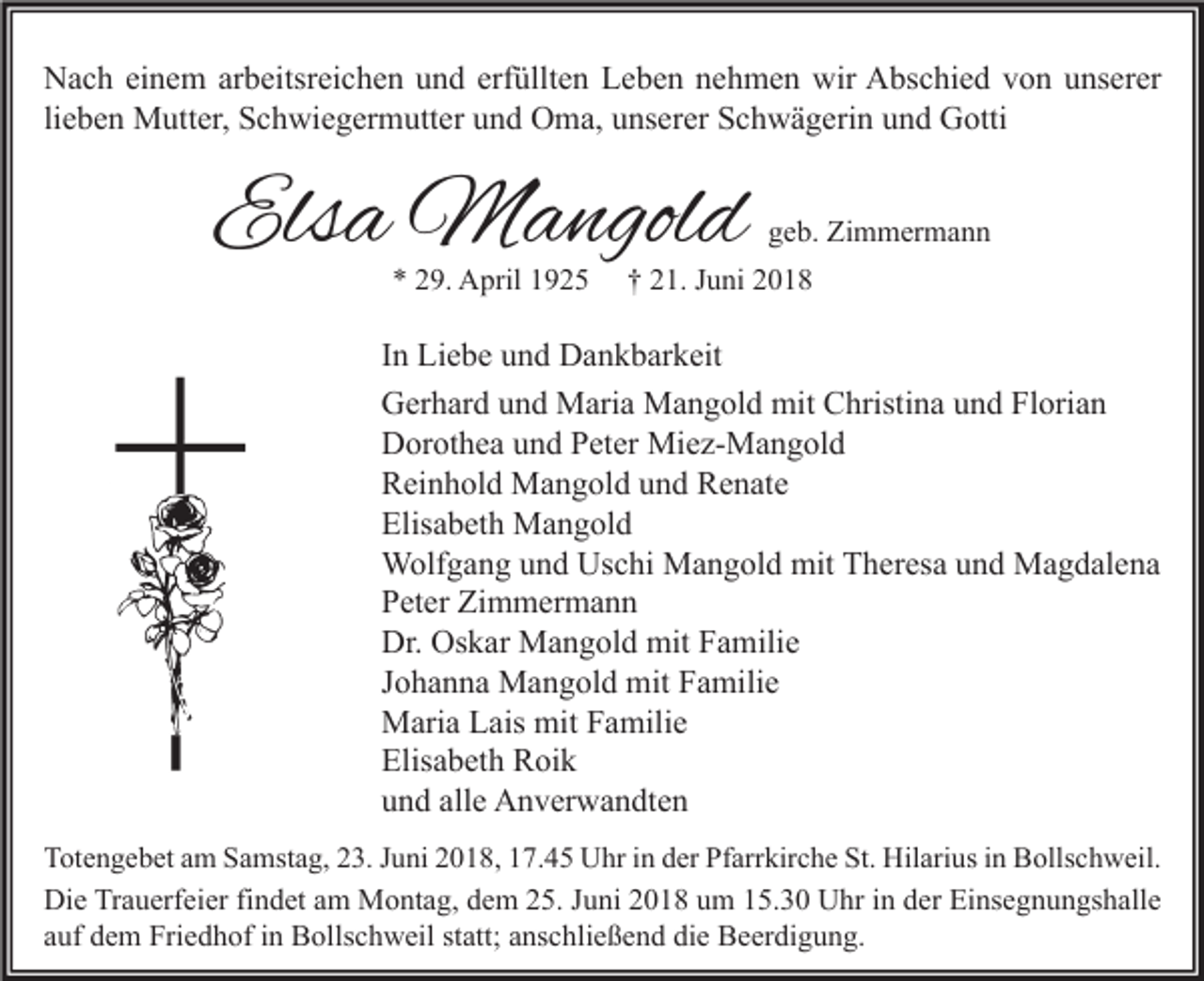 <p>Nach einem arbeitsreichen und erfüllten Leben nehmen wir Abschied von unserer<br />lieben Mutter, Schwiegermutter und Oma, unserer Schwägerin und Gotti</p><p>Elsa Mangold<br />* 29. April 1925</p><p>geb. Zimmermann</p><p>† 21. Juni 2018</p><p>In Liebe und Dankbarkeit<br />Gerhard und Maria Mangold mit Christina und Florian<br />Dorothea und Peter Miez-Mangold<br />Reinhold Mangold und Renate<br />Elisabeth Mangold<br />Wolfgang und Uschi Mangold mit Theresa und Magdalena<br />Peter Zimmermann<br />Dr. Oskar Mangold mit Familie<br />Johanna Mangold mit Familie<br />Maria Lais mit Familie<br />Elisabeth Roik<br />und alle Anverwandten<br />Totengebet am Samstag, 23. Juni 2018, 17.45 Uhr in der Pfarrkirche St. Hilarius in Bollschweil.<br />Die Trauerfeier findet am Montag, dem 25. Juni 2018 um 15.30 Uhr in der Einsegnungshalle<br />auf dem Friedhof in Bollschweil statt; anschließend die Beerdigung.</p>