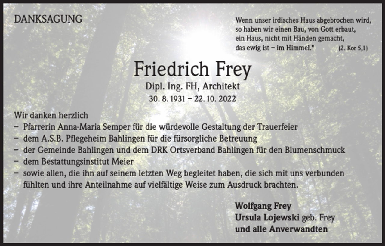 <p>DANKSAGUNG</p><p>Wenn unser irdisches Haus abgebrochen wird,<br />so haben wir einen Bau, von Gott erbaut,<br />ein Haus, nicht mit Händen gemacht,<br />das ewig ist – im Himmel." (2. Kor 5,1)</p><p>Friedrich Frey<br />Dipl. Ing. FH, Architekt<br />30. 8. 1931 – 22. 10. 2022</p><p>Wir danken herzlich<br />– Pfarrerin Anna-Maria Semper für die würdevolle Gestaltung der Trauerfeier<br />– dem A.S.B. Pflegeheim Bahlingen für die fürsorgliche Betreuung<br />– der Gemeinde Bahlingen und dem DRK Ortsverband Bahlingen für den Blumenschmuck<br />– dem Bestattungsinstitut Meier<br />– sowie allen, die ihn auf seinem letzten Weg begleitet haben, die sich mit uns verbunden<br />fühlten und ihre Anteilnahme auf vielfältige Weise zum Ausdruck brachten.<br />Wolfgang Frey<br />Ursula Lojewski geb. Frey<br />und alle Anverwandten</p>