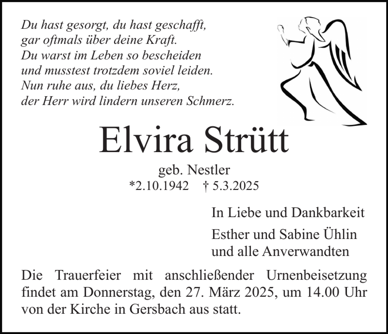 <p>Du hast gesorgt, du hast geschafft,<br />gar oftmals über deine Kraft.<br />Du warst im Leben so bescheiden<br />und musstest trotzdem soviel leiden.<br />Nun ruhe aus, du liebes Herz,<br />der Herr wird lindern unseren Schmerz.</p><p>Elvira Strütt<br />geb. Nestler</p><p>*2.10.1942</p><p>† 5.3.2025</p><p>In Liebe und Dankbarkeit<br />Esther und Sabine Ühlin<br />und alle Anverwandten<br />Die Trauerfeier mit anschließender Urnenbeisetzung<br />findet am Donnerstag, den 27. März 2025, um 14.00 Uhr<br />von der Kirche in Gersbach aus statt.</p>