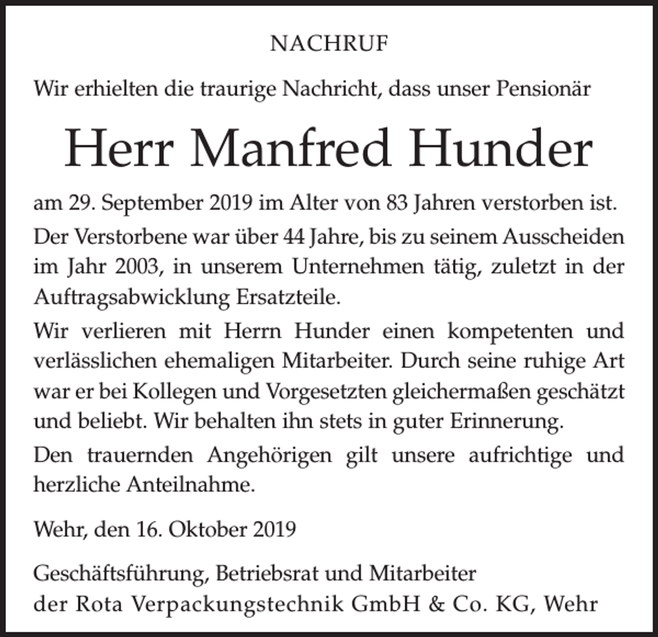 <p>NACHRUF<br />Wir erhielten die traurige Nachricht, dass unser Pensionär</p><p>Herr Manfred Hunder<br />am 29. September 2019 im Alter von 83 Jahren verstorben ist.<br />Der Verstorbene war über 44 Jahre, bis zu seinem Ausscheiden<br />im Jahr 2003, in unserem Unternehmen tätig, zuletzt in der<br />Auftragsabwicklung Ersatzteile.<br />Wir verlieren mit Herrn Hunder einen kompetenten und<br />­verlässlichen ehemaligen Mitarbeiter. Durch seine ruhige Art<br />war er bei Kollegen und Vorgesetzten gleichermaßen geschätzt<br />und beliebt. Wir behalten ihn stets in guter Erinnerung.<br />Den trauernden Angehörigen gilt unsere aufrichtige und<br />­herzliche Anteilnahme.<br />Wehr, den 16. Oktober 2019<br />Geschäftsführung, Betriebsrat und Mitarbeiter<br />der Rota Verpackungstechnik GmbH &amp; Co. KG, Wehr</p>