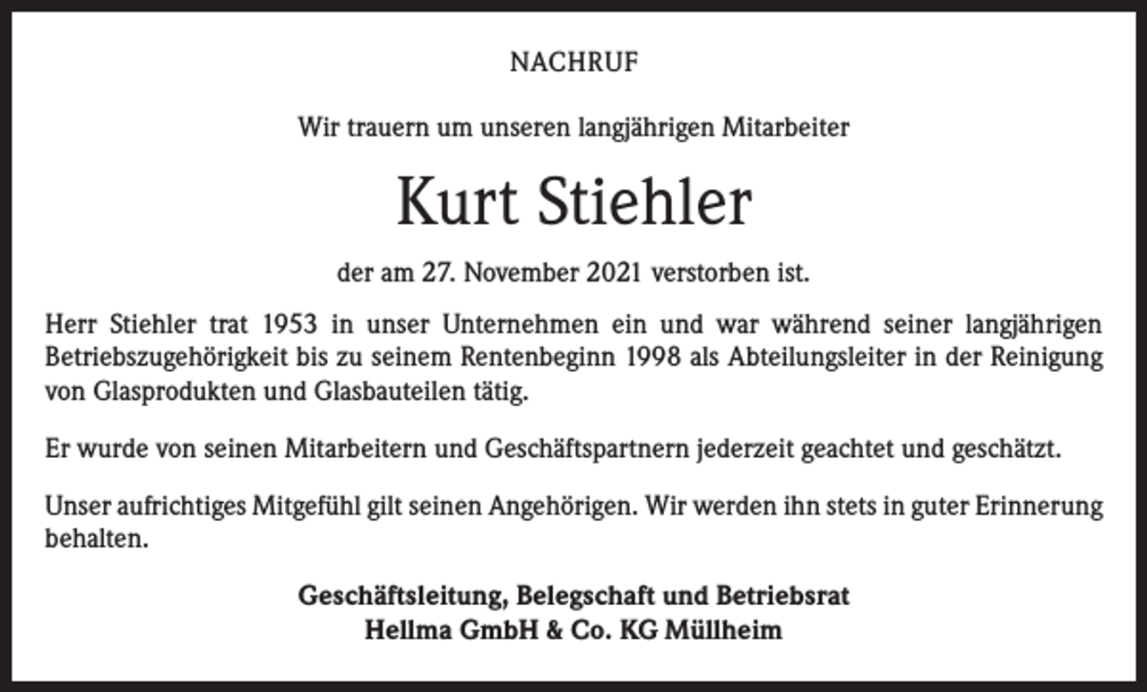 <p>NACHRUF<br />Wir trauern um unseren langjährigen Mitarbeiter</p><p>Kurt Stiehler<br />der am 27. November 2021 verstorben ist.<br />Herr Stiehler trat 1953 in unser Unternehmen ein und war während seiner langjährigen<br />Betriebszugehörigkeit bis zu seinem Rentenbeginn 1998 als Abteilungsleiter in der Reinigung<br />von Glasprodukten und Glasbauteilen tätig.<br />Er wurde von seinen Mitarbeitern und Geschäftspartnern jederzeit geachtet und geschätzt.<br />Unser aufrichtiges Mitgefühl gilt seinen Angehörigen. Wir werden ihn stets in guter Erinnerung<br />behalten.<br />Geschäftsleitung, Belegschaft und Betriebsrat<br />Hellma GmbH &amp; Co. KG Müllheim</p>