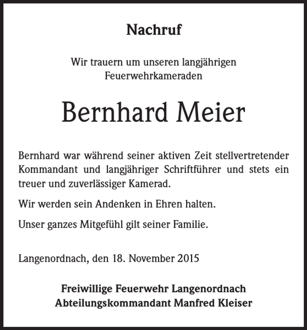 <p>Nachruf<br />Wir trauern um unseren langjährigen<br />Feuerwehrkameraden</p><p>Bernhard Meier<br />Bernhard war während seiner aktiven Zeit stellvertretender<br />Kommandant und langjähriger Schriftführer und stets ein<br />treuer und zuverlässiger Kamerad.<br />Wir werden sein Andenken in Ehren halten.<br />Unser ganzes Mitgefühl gilt seiner Familie.<br />Langenordnach, den 18. November 2015<br />Freiwillige Feuerwehr Langenordnach<br />Abteilungskommandant Manfred Kleiser</p>