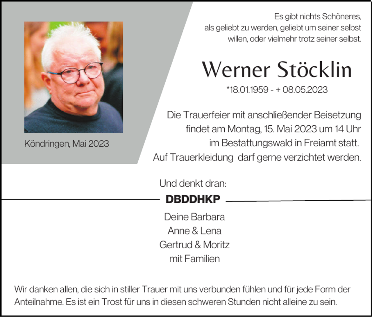 <p>Es gibt nichts Schöneres,<br />als geliebt zu werden, geliebt um seiner selbst<br />willen, oder vielmehr trotz seiner selbst.</p><p>Werner Stöcklin<br />*18.01.1959 - + 08.05.2023</p><p>Köndringen, Mai 2023</p><p>Die Trauerfeier mit anschließender Beisetzung<br />findet am Montag, 15. Mai 2023 um 14 Uhr<br />im Bestattungswald in Freiamt statt.<br />Auf Trauerkleidung darf gerne verzichtet werden.<br />Und denkt dran:</p><p>DBDDHKP<br />Deine Barbara<br />Anne &amp; Lena<br />Gertrud &amp; Moritz<br />mit Familien<br />Wir danken allen, die sich in stiller Trauer mit uns verbunden fühlen und für jede Form der<br />Anteilnahme. Es ist ein Trost für uns in diesen schweren Stunden nicht alleine zu sein.</p>