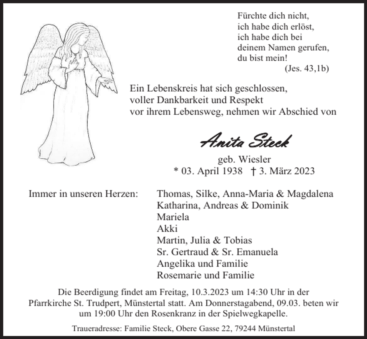 <p>Fürchte dich nicht,<br />ich habe dich erlöst,<br />ich habe dich bei<br />deinem Namen gerufen,<br />du bist mein!<br />(Jes. 43,1b)</p><p>Ein Lebenskreis hat sich geschlossen,<br />voller Dankbarkeit und Respekt<br />vor ihrem Lebensweg, nehmen wir Abschied von</p><p>Anita Steck<br />geb. Wiesler<br />* 03. April 1938 † 3. März 2023<br />Immer in unseren Herzen:</p><p>Thomas, Silke, Anna-Maria &amp; Magdalena<br />Katharina, Andreas &amp; Dominik<br />Mariela<br />Akki<br />Martin, Julia &amp; Tobias<br />Sr. Gertraud &amp; Sr. Emanuela<br />Angelika und Familie<br />Rosemarie und Familie</p><p>Die Beerdigung findet am Freitag, 10.3.2023 um 14:30 Uhr in der<br />Pfarrkirche St. Trudpert, Münstertal statt. Am Donnerstagabend, 09.03. beten wir<br />um 19:00 Uhr den Rosenkranz in der Spielwegkapelle.<br />Traueradresse: Familie Steck, Obere Gasse 22, 79244 Münstertal</p>