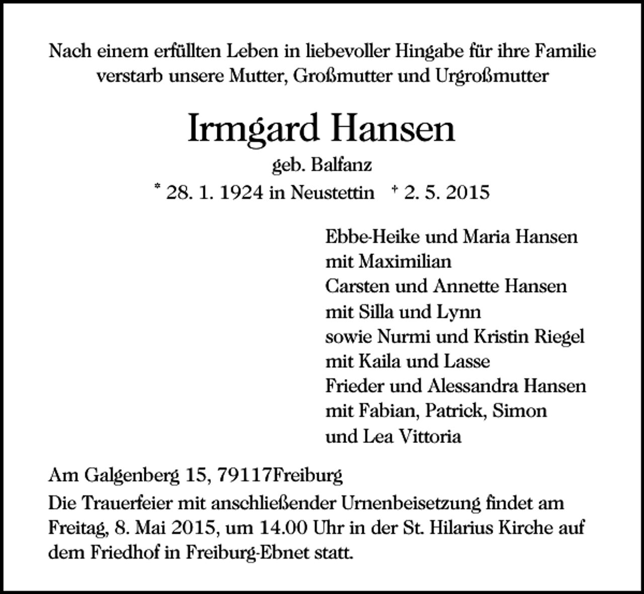 <p>Nach einem erfüllten Leben in liebevoller Hingabe für ihre Familie<br />verstarb unsere Mutter, Großmutter und Urgroßmutter</p><p>Irmgard Hansen<br />geb. Balfanz<br />* 28. 1. 1924 in Neustettin † 2. 5. 2015<br />Ebbe-Heike und Maria Hansen<br />mit Maximilian<br />Carsten und Annette Hansen<br />mit Silla und Lynn<br />sowie Nurmi und Kristin Riegel<br />mit Kaila und Lasse<br />Frieder und Alessandra Hansen<br />mit Fabian, Patrick, Simon<br />und Lea Vittoria<br />Am Galgenberg 15, 79117Freiburg<br />Die Trauerfeier mit anschließender Urnenbeisetzung findet am<br />Freitag, 8. Mai 2015, um 14.00 Uhr in der St. Hilarius Kirche auf<br />dem Friedhof in Freiburg-Ebnet statt.</p>